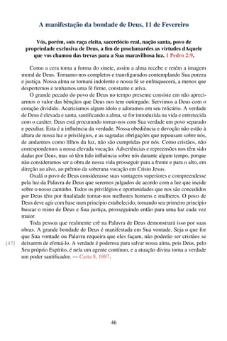 A manifestação da bondade de Deus, 11 de Fevereiro

            Vós, porém, sois raça eleita, sacerdócio real, nação santa, povo de
        propriedade exclusiva de Deus, a ﬁm de proclamardes as virtudes dAquele
           que vos chamou das trevas para a Sua maravilhosa luz. 1 Pedro 2:9.

           Como a cera toma a forma do sinete, assim a alma recebe e retém a imagem
       moral de Deus. Tornamo-nos completos e transﬁgurados contemplando Sua pureza
       e justiça. Nossa alma se tornará indolente e nossa fé se enfraquecerá, a menos que
       despertemos e tenhamos uma fé ﬁrme, constante e ativa.
           O grande pecado do povo de Deus no tempo presente consiste em não apreci-
       armos o valor das bênçãos que Deus nos tem outorgado. Servimos a Deus com o
       coração dividido. Acariciamos algum ídolo e adoramos em seu relicário. A verdade
       de Deus é elevada e santa, santiﬁcando a alma, se for introduzida na vida e entretecida
       com o caráter. Deus está procurando tornar-nos com Sua verdade um povo separado
       e peculiar. Esta é a inﬂuência da verdade. Nossa obediência e devoção não estão à
       altura de nossa luz e privilégios, e as sagradas obrigações que repousam sobre nós,
       de andarmos como ﬁlhos da luz, não são cumpridas por nós. Como cristãos, não
       correspondemos a nossa elevada vocação. Advertências e repreensões nos têm sido
       dadas por Deus, mas só têm tido inﬂuência sobre nós durante algum tempo, porque
       não consideramos ser a obra de nossa vida prosseguir para a frente e para o alto, em
       direção ao alvo, ao prêmio da soberana vocação em Cristo Jesus.
           Oxalá o povo de Deus considerasse suas vantagens superiores e compreendesse
       pela luz da Palavra de Deus que seremos julgados de acordo com a luz que incide
       sobre o nosso caminho. Todos os privilégios e oportunidades que nos são concedidos
       por Deus têm por ﬁnalidade tornar-nos melhores homens e mulheres. O povo de
       Deus deve agir com base num princípio estabelecido, tornando seu primeiro princípio
       buscar o reino de Deus e Sua justiça, prosseguindo então para uma luz cada vez
       maior.
           Toda pessoa que realmente crê na Palavra de Deus demonstrará isso por suas
       obras. A grande bondade de Deus é manifestada em Sua vontade. Seja o que for
       que Sua vontade ou Palavra requeira que eles façam, não poderão ser cristãos se
[47]   deixarem de efetuá-lo. A verdade é poderosa para salvar nossa alma, pois Deus, pelo
       Seu próprio Espírito, é nela um agente contínuo, e a atuação divina torna a verdade
       um poder santiﬁcador. — Carta 8, 1887.




                                                 46
 
