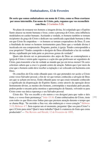 Embaixadores, 12 de Fevereiro

De sorte que somos embaixadores em nome de Cristo, como se Deus exortasse
por nosso intermédio. Em nome de Cristo, pois, rogamos que vos reconcilieis
                       com Deus. 2 Coríntios 5:20.

    No plano de restaurar nos homens a imagem divina, foi estipulado que o Espírito
Santo atuasse na mente humana e fosse, como a presença de Cristo, uma inﬂuência
modeladora no caráter humano. Aceitando a verdade, os homens também se tornam
recipientes da graça de Cristo e dedicam sua santiﬁcada capacidade humana à obra
em que Cristo Se empenhou — os homens se tornam cooperadores de Deus. É com
a ﬁnalidade de tornar os homens instrumentos para Deus que a verdade divina é
inculcada em sua compreensão. Pergunto, porém, à igreja: Tendes correspondido a
esse propósito? Tendes cumprido o desígnio de Deus difundindo a luz da verdade
divina, espalhando por toda parte as preciosas gemas da verdade?
    Quais não devem ser os pensamentos dos anjos de Deus ao contemplarem a
igreja de Cristo e verem quão vagarosa e a ação dos que professam ser seguidores de
Cristo, para transmitir a luz da verdade ao mundo que jaz em trevas morais! Os seres
celestiais sabem que a cruz é o grande centro de atração. Sabem que é por meio da
cruz que o homem caído deve receber a expiação e ser colocado em harmonia com
Deus.
    Os concílios do Céu estão olhando para vós que pretendeis ter aceito a Cristo
como vosso Salvador pessoal, a ﬁm de ver que tornais conhecida a salvação de Deus
aos que se acham em trevas. Estão olhando para ver que estais tornando conhecido
o signiﬁcado da dispensação do Espírito Santo; como através da operação desse
Instrumento divino, as mentes dos homens, corrompidas e maculadas pelo pecado,
podem perder o encanto pelas mentiras e apresentações de Satanás, volvendo-se para
Cristo como sua única esperança e seu Salvador pessoal.
    Cristo diz: “Eu vos escolhi a vós outros e vos designei para que vades e deis
fruto, e o vosso fruto permaneça.” João 15:16. Como embaixadora de Cristo, insto       [48]
com todos os que lêem estas linhas para que prestem atenção durante o tempo que
se chama Hoje. “Se ouvirdes a Sua voz, não endureçais o vosso coração.” Hebreus
3:15; Hebreus 4:7. Sem esperar um só momento, perguntai: Que sou para Cristo? e
que é Cristo para mim? Qual é meu trabalho? Qual é a natureza do fruto que estou
produzindo? — The Review and Herald, 12 de Fevereiro de 1895.




                                        47
 