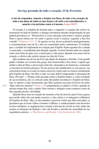 Serviço prestado de todo o coração, 13 de Fevereiro

         A isto ele respondeu. Amarás o Senhor, teu Deus, de todo o teu coração, de
          toda a tua alma, de todas as tuas forças e de todo o teu entendimento; e:
                     amarás o teu próximo como a ti mesmo. Lucas 10:27.

           O coração é a cidadela do homem todo, e enquanto o coração não estiver in-
       teiramente do lado do Senhor, o inimigo encontrará entradas desprotegidas de que
       poderá prevalecer-se. “Desenvolvei a vossa salvação com temor e tremor; porque
       Deus é quem efetua em vós tanto o querer como o realizar, segundo a Sua boa
       vontade.” Filipenses 2:12, 13. Se quereis ter luz, deveis acalentá-la inteligentemente,
       e constantemente usar de fé e não ser controlados pelos sentimentos. É evidente
       que a verdade foi implantada no coração pelo Espírito Santo quando ela é amada
       e acariciada, e considerada uma dotação sagrada. O amor brotará então no coração
       como uma fonte de água viva, a jorrar para a vida eterna. Quando este amor está no
       coração, o obreiro não sentirá cansaço na obra de Cristo.
           Que nenhum raio de luz do Céu seja objeto de disputas e dúvidas. Com grande
       poder o Senhor vos revelou Sua graça, Sua misericórdia e Seu amor; e aquele que
       atribui a obra de Deus a provocação indevida, chamando-a de fanatismo, certamente
       se encontra em terreno perigoso. Se tais pessoas não modiﬁcarem os seus passos, sua
       consciência tornar-se-á cada vez menos sensível, e terão cada vez menos consideração
       pelo Espírito de Deus. Ser-lhes-á cada vez mais difícil compreender a mensagem de
       Deus. Por quê? — Porque estão pecando contra o Espírito Santo; e, como resultado
       de sua resistência, eles se colocam onde não podem reconhecer o Espírito de Deus,
       mas se opõem a todo instrumento que Deus poderia usar para livrá-los da ruína.
[49]   “Que sinal nos mostras?” (João 2:18) perguntaram os judeus a Cristo, quando ao
       mesmo tempo Sua vida e caráter, Seus ensinos e milagres eram contínuos sinais de
       Sua sagrada missão e divindade.
           Quando Deus atua no coração dos homens a ﬁm de atraí-los para Cristo, parece
       que incide sobre eles um poder coercivo, e eles crêem e se entregam à inﬂuência
       do Espírito de Deus. Mas, se não mantêm a preciosa vitória que Deus tem dado; se
       permitem que revivam velhos costumes e hábitos, e condescendem com diversões
       ou luxo mundano; se negligenciam a oração e deixam de resistir ao mal, então são
       aceitas as tentações de Satanás e eles são levados a duvidar da veracidade de sua
       experiência anterior. — The Review and Herald, 13 de Fevereiro de 1894.




                                                 48
 