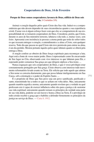 Cooperadores de Deus, 14 de Fevereiro

 Porque de Deus somos cooperadores; lavoura de Deus, edifício de Deus sois
                          vós. 1 Coríntios 3:9.

    Animai o coração daqueles pelos quais Cristo deu Sua vida. Induzi-os a compre-
enderem que não devem depender de suas circunstâncias quanto a sua experiência
cristã. Custar-vos-á algum esforço fazer com que eles se compenetrem de sua res-
ponsabilidade de se tornarem cooperadores de Deus. Considerai, porém, que Cristo,
durante os anos de Seu ministério terrestre, labutava o dia todo, e, muitas vezes, sem
êxito. Apresentai com insistência às pessoas a eterna perda que terão de sofrer todos
os que recusam entregar o coração, o entendimento e a alma a Cristo, sem qualquer
reserva. Todo dia que passou no qual Cristo não teve permissão para entrar na alma,
é um dia perdido. Mostrai portanto àqueles pelos quais labutais quanto se obterá pela
entrega a Deus.
    A oração confere ao obreiro de Deus forças espirituais para recomeçar a luta.
Aqui está a fonte de vosso maior poder. Deus é representado como Se encurvando
de Seu lugar no Céu, observando com vivo interesse os que labutam para Ele, e
esperando poder comunicar Sua graça aos que dirigem súplicas a Seu trono. ...
    Nunca esqueçais que sois cooperadores de Deus, e que é vosso privilégio estar
constantemente protegidos por Sua graça. Cristo observa com interesse todo movi-
mento reformatório levado avante na Terra. Ele solicita que todo aquele que adotou
o Seu nome se converta diariamente, para que possa labutar inteligentemente em Sua
Causa, sob a orientação e o poder do Espírito Santo. ...                                 [50]
    É o propósito de Deus que Seu povo seja um povo santiﬁcado, puriﬁcado e
santo, transmitindo luz a todos os que se acham em volta deles. Mas, unicamente
quando mantêm erguida a norma, unicamente quando revelam que a verdade na qual
professam crer é capaz de exercer inﬂuência sobre eles para a justiça e de sustentar
sua vida espiritual; unicamente quando tornam os princípios da verdade uma parte
de sua vida diária, poderão ser um louvor e honra a Deus na Terra. É o privilégio de
todo cristão receber a graça que o habilite a defender ﬁrmemente os princípios da
justiça no serviço de Deus. — Carta 8, 1912.




                                         49
 