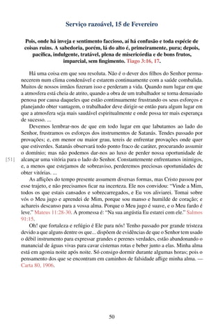 Serviço razoável, 15 de Fevereiro

        Pois, onde há inveja e sentimento faccioso, aí há confusão e toda espécie de
        coisas ruins. A sabedoria, porém, lá do alto é, primeiramente, pura; depois,
            pacíﬁca, indulgente, tratável, plena de misericórdia e de bons frutos,
                          imparcial, sem ﬁngimento. Tiago 3:16, 17.

           Há uma coisa em que sou resoluta. Não é o dever dos ﬁlhos do Senhor perma-
       necerem num clima condenável e estarem continuamente com a saúde combalida.
       Muitos de nossos irmãos ﬁzeram isso e perderam a vida. Quando num lugar em que
       a atmosfera está cheia de atrito, quando a obra de um trabalhador se torna demasiado
       penosa por causa daqueles que estão continuamente frustrando os seus esforços e
       planejando obter vantagem, o trabalhador deve dirigir-se então para algum lugar em
       que a atmosfera seja mais saudável espiritualmente e onde possa ter mais esperança
       de sucesso. ...
           Devemos lembrar-nos de que em todo lugar em que labutamos ao lado do
       Senhor, frustramos os esforços dos instrumentos de Satanás. Tendes passado por
       provações; e, em menor ou maior grau, tereis de enfrentar provações onde quer
       que estiverdes. Satanás observará todo ponto fraco de caráter, procurando assumir
       o domínio; mas não podemos dar-nos ao luxo de perder nossa oportunidade de
[51]   alcançar uma vitória para o lado do Senhor. Constantemente enfrentamos inimigos,
       e, a menos que estejamos de sobreaviso, perderemos preciosas oportunidades de
       obter vitórias. ...
           As aﬂições do tempo presente assumem diversas formas, mas Cristo passou por
       esse trajeto, e não precisamos ﬁcar na incerteza. Ele nos convidou: “Vinde a Mim,
       todos os que estais cansados e sobrecarregados, e Eu vos aliviarei. Tomai sobre
       vós o Meu jugo e aprendei de Mim, porque sou manso e humilde de coração; e
       achareis descanso para a vossa alma. Porque o Meu jugo é suave, e o Meu fardo é
       leve.” Mateus 11:28-30. A promessa é: “Na sua angústia Eu estarei com ele.” Salmos
       91:15.
           Oh! que fortaleza e refúgio é Ele para nós! Tenho passado por grande tristeza
       devido a que alguns dentre os que... dispõem de evidências de que o Senhor tem usado
       o débil instrumento para expressar grandes e perenes verdades, estão abandonando o
       manancial de águas vivas para cavar cisternas rotas e beber junto a elas. Minha alma
       está em agonia noite após noite. Só consigo dormir durante algumas horas; pois o
       pensamento dos que se encontram em caminhos de falsidade aﬂige minha alma. —
       Carta 80, 1906.




                                               50
 