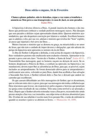 Deus odeia o engano, 16 de Fevereiro

  Clama a plenos pulmões, não te detenhas, ergue a voz como a trombeta e
  anuncia ao Meu povo a sua transgressão e à casa de Jacó, os seus pecados.
                               Isaías 58:1.

    A hipocrisia é deveras ofensiva a Deus. A grande maioria dos homens e das mu-
lheres que professam conhecer a verdade preferem mensagens suaves. Não desejam
que seus pecados e defeitos sejam apresentados diante deles. Querem ministros aco-
modatícios, que não despertem convicção por falarem a verdade. Escolhem homens
que os adulem, e eles, por sua vez, adulam o ministro que revelou tão “bom” espírito,
ao passo que injuriam o ﬁel servo de Deus. ...
    Muitos louvam o ministro que se demora na graça, na misericórdia e no amor
de Jesus, que não tem o cuidado de impor deveres e obrigações, que não adverte do
perigo da hipocrisia nem apresenta os terrores da ira de Deus.
    A obra do Senhor é diligente e deﬁnida, e está acima do engano e da hipocrisia.
Seus verdadeiros pastores não enaltecerão nem exaltarão o homem. Apresentar-se-ão
perante o povo com um claro: “Assim diz o Senhor, o Santo de Israel”. Isaías 45:11.      [52]
Transmitirão Sua mensagem, quer os homens ouçam ou deixem de ouvir. Se os
homens desprezam a Palavra de Deus, e conﬁam na opressão, na hipocrisia e no
mundanismo, devem expor-lhes as advertências de Deus, para que, se possível, sejam
incitados ao arrependimento. Se forem demasiado altivos para se arrependerem e
confessarem seus erros, volvendo-se para Deus, dando boa acolhida a Sua salvação
e buscando Seu favor, o Senhor retirará deles a Sua luz e deixará que andem no
caminho que escolheram.
    Os que causam diﬁculdades aos ﬁéis mensageiros do Senhor, que os desanimam,
que se colocam entre eles e o povo, para que sua mensagem não tenha a inﬂuência que
Deus tencionava que tivesse, são responsáveis pelos enganos e heresias que penetram
na igreja como resultado de sua conduta. Têm uma conta terrível a ser prestada a
Deus. Depois que o Senhor advertiu reiteradas vezes a Seu povo, recusando eles ainda
prestar atenção a Sua voz e ser instruídos, sua culpa torna-se deveras abominável para
Ele. O relato de sua rebelião é escrito num livro perante Ele, e terão de enfrentá-lo
quando se assentar o juízo e se abrirem os livros. — Manuscrito 10, 1899.




                                         51
 