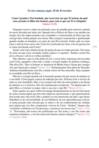 O céu começa aqui, 18 de Fevereiro

  Como é grande a Tua bondade, que reservaste aos que Te temem, da qual
   usas, perante os ﬁlhos dos homens, para com os que em Ti se refugiam!
                                Salmos 31:19.

    Enquanto escrevo, tenho um profundo senso de gratidão pelo amoroso cuidado
de nosso Salvador por todos nós. Quando leio a Palavra de Deus e me ajoelho em
oração, ﬁco tão impressionada com a bondade e a misericórdia de Deus que não
consigo fazer minha petição sem chorar. Meu coração é enternecido e quebrantado
quando medito na bondade e no amor de meu Pai celestial. Tenho cada vez mais
fome e sede de Jesus nesta vida. Cristo foi cruciﬁcado por mim, e hei de queixar-me
se estou cruciﬁcada com Cristo?                                                       [54]
    Jamais senti mais ardente desejo de justiça do que no tempo presente. Nas horas
da noite em que estou acordada, minha oração é a seguinte: “Senhor, ensina Teu
povo a buscar e salvar as ovelhas perdidas”.
    Não sabemos o que se acha diante de nós, e nossa única segurança está em andar
com Cristo, apegados a Sua mão e tendo o coração repleto de perfeita conﬁança.
Não disse Ele: “Que os homens se apoderem da Minha força e façam paz comigo;
sim, que façam paz comigo”? Isaías 27:5. Permaneçamos bem perto do Salvador.
Andemos humildemente com Ele, estando cheios de Sua mansidão. Seja o próprio
eu escondido com Ele em Deus. ...
    Dói-me o coração quando me é mostrado quantos há que fazem do próprio eu
o seu ídolo. Cristo pagou o preço da redenção por eles. Pertence-Lhe o serviço de
todas as suas faculdades. Mas o seu coração está cheio de amor-próprio e do desejo
de adornar-se a si mesmos. Eles não atentam para as palavras: “Se alguém quer vir
após Mim, a si mesmo se negue, tome a sua cruz e siga-Me.” Marcos 8:34. ...
    Entre aqueles aos quais sobrevirá amargo desapontamento no dia do ﬁnal ajuste
de contas estarão alguns que têm sido religiosos exteriormente, e que aparentemente
têm levado uma vida cristã. Mas o próprio eu está entretecido em tudo o que fazem.
Orgulham-se de sua moralidade, de sua inﬂuência, de sua capacidade para colocar-
se numa posição mais elevada que os outros e de seu conhecimento da verdade,
pois julgam que isso lhes conquistará o louvor de Cristo. “Senhor,” alegam eles,
“comíamos e bebíamos na Tua presença, e ensinavas em nossas ruas.” Lucas 13:25,
26. “Porventura, não temos nós profetizado em Teu nome, e em Teu nome não
expelimos demônios, e em Teu nome não ﬁzemos muitos milagres?” Mateus 7:22.
— Carta 91, 1904.




                                        53
 