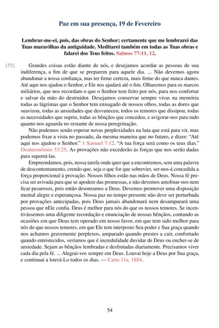 Paz em sua presença, 19 de Fevereiro

       Lembrar-me-ei, pois, das obras do Senhor; certamente que me lembrarei das
       Tuas maravilhas da antiguidade. Meditarei também em todas as Tuas obras e
                        falarei dos Teus feitos. Salmos 77:11, 12.

[55]       Grandes coisas estão diante de nós, e desejamos acordar as pessoas de sua
       indiferença, a ﬁm de que se preparem para aquele dia. ... Não devemos agora
       abandonar a nossa conﬁança, mas ter ﬁrme certeza, mais ﬁrme do que nunca dantes.
       Até aqui nos ajudou o Senhor, e Ele nos ajudará até o ﬁm. Olharemos para os marcos
       miliários, que nos recordam o que o Senhor tem feito por nós, para nos confortar
       e salvar da mão do destruidor. Desejamos conservar sempre vivas na memória
       todas as lágrimas que o Senhor tem enxugado de nossos olhos, todas as dores que
       suavizou, todas as ansiedades que desvaneceu, todos os temores que dissipou, todas
       as necessidades que supriu, todas as bênçãos que concedeu, e avigorar-nos para tudo
       quanto nos aguarda no restante de nossa peregrinação.
           Não podemos senão esperar novas perplexidades na luta que está para vir, mas
       podemos ﬁxar a vista no passado, da mesma maneira que no futuro, e dizer: “Até
       aqui nos ajudou o Senhor.” 1 Samuel 7:12. “A tua força será como os teus dias.”
       Deuteronômio 33:25. As provações não excederão às forças que nos serão dadas
       para suportá-las.
           Empreendamos, pois, nossa tarefa onde quer que a encontremos, sem uma palavra
       de descontentamento, crendo que, seja o que for que sobrevier, ser-nos-á concedida a
       força proporcional à provação. Nossos ﬁlhos estão nas mãos de Deus. Nossa fé pre-
       cisa ser avivada para que se apodere das promessas, e não devemos amoﬁnar-nos nem
       ﬁcar pesarosos, pois então desonramos a Deus. Devemos promover uma disposição
       mental alegre e esperançosa. Nossa paz no tempo presente não deve ser perturbada
       por provações antecipadas, pois Deus jamais abandonará nem desamparará uma
       pessoa que nEle conﬁa. Deus é melhor para nós do que os nossos temores. Se incen-
       tivássemos uma diligente recordação e enunciação de nossas bênçãos, contando as
       ocasiões em que Deus tem operado em nosso favor, em que tem sido melhor para
       nós do que nossos temores, em que Ele tem interposto Seu poder e Sua graça quando
       nos achamos gravemente perplexos, amparado quando prestes a cair, confortado
       quando entristecidos, veríamos que é incredulidade duvidar de Deus ou encher-se de
       ansiedade. Sejam as bênçãos lembradas e desfrutadas diariamente. Precisamos viver
       cada dia pela fé. ... Alegrai-vos sempre em Deus. Louvai hoje a Deus por Sua graça,
       e continuai a louvá-Lo todos os dias. — Carta 11a, 1884.




                                               54
 