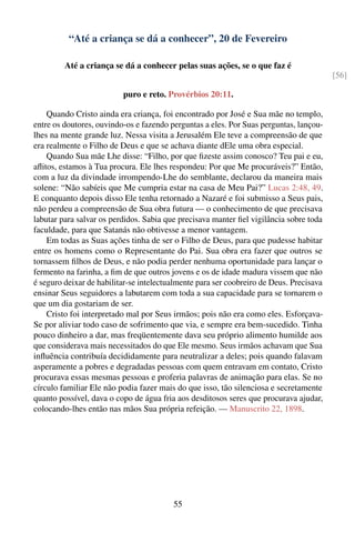 “Até a criança se dá a conhecer”, 20 de Fevereiro

         Até a criança se dá a conhecer pelas suas ações, se o que faz é
                                                                                         [56]

                          puro e reto. Provérbios 20:11.

    Quando Cristo ainda era criança, foi encontrado por José e Sua mãe no templo,
entre os doutores, ouvindo-os e fazendo perguntas a eles. Por Suas perguntas, lançou-
lhes na mente grande luz. Nessa visita a Jerusalém Ele teve a compreensão de que
era realmente o Filho de Deus e que se achava diante dEle uma obra especial.
    Quando Sua mãe Lhe disse: “Filho, por que ﬁzeste assim conosco? Teu pai e eu,
aﬂitos, estamos à Tua procura. Ele lhes respondeu: Por que Me procuráveis?” Então,
com a luz da divindade irrompendo-Lhe do semblante, declarou da maneira mais
solene: “Não sabíeis que Me cumpria estar na casa de Meu Pai?” Lucas 2:48, 49.
E conquanto depois disso Ele tenha retornado a Nazaré e foi submisso a Seus pais,
não perdeu a compreensão de Sua obra futura — o conhecimento de que precisava
labutar para salvar os perdidos. Sabia que precisava manter ﬁel vigilância sobre toda
faculdade, para que Satanás não obtivesse a menor vantagem.
    Em todas as Suas ações tinha de ser o Filho de Deus, para que pudesse habitar
entre os homens como o Representante do Pai. Sua obra era fazer que outros se
tornassem ﬁlhos de Deus, e não podia perder nenhuma oportunidade para lançar o
fermento na farinha, a ﬁm de que outros jovens e os de idade madura vissem que não
é seguro deixar de habilitar-se intelectualmente para ser coobreiro de Deus. Precisava
ensinar Seus seguidores a labutarem com toda a sua capacidade para se tornarem o
que um dia gostariam de ser.
    Cristo foi interpretado mal por Seus irmãos; pois não era como eles. Esforçava-
Se por aliviar todo caso de sofrimento que via, e sempre era bem-sucedido. Tinha
pouco dinheiro a dar, mas freqüentemente dava seu próprio alimento humilde aos
que considerava mais necessitados do que Ele mesmo. Seus irmãos achavam que Sua
inﬂuência contribuía decididamente para neutralizar a deles; pois quando falavam
asperamente a pobres e degradadas pessoas com quem entravam em contato, Cristo
procurava essas mesmas pessoas e proferia palavras de animação para elas. Se no
círculo familiar Ele não podia fazer mais do que isso, tão silenciosa e secretamente
quanto possível, dava o copo de água fria aos desditosos seres que procurava ajudar,
colocando-lhes então nas mãos Sua própria refeição. — Manuscrito 22, 1898.




                                         55
 