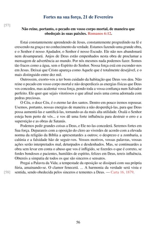Fortes na sua força, 21 de Fevereiro
[57]
           Não reine, portanto, o pecado em vosso corpo mortal, de maneira que
                         obedeçais às suas paixões. Romanos 6:12.

           Estai constantemente aprendendo de Jesus, constantemente progredindo na fé e
       crescendo na graça e no conhecimento da verdade. Estamos fazendo uma grande obra,
       e o Senhor é nosso Ajudador, o Senhor é nosso Escudo. Ele não nos abandonará
       nem desamparará. Anjos de Deus estão empenhados nesta obra de proclamar a
       mensagem de advertência ao mundo. Por nós mesmos nada podemos fazer. Somos
       tão fracos como a água, sem o Espírito do Senhor. Nossa força está em esconder-nos
       em Jesus. Deixai que Cristo apareça como Aquele que é totalmente desejável, e o
       mais distinguido entre dez mil.
           Outrossim, exorto-vos a ter bom cuidado da habitação que Deus vos deu. Não
       reine o pecado em vosso corpo mortal e não desperdiceis as energias físicas que Deus
       vos concedeu, mas acalentai vossa força, pondo toda a vossa conﬁança num Salvador
       perfeito. Ele quer que sejais vitoriosos e que aﬁnal useis uma coroa adornada com
       pedras preciosas.
           O Céu, o doce Céu, é o eterno lar dos santos. Dentro em pouco iremos repousar.
       Usemos, portanto, nossas energias de maneira a não desperdiçá-las, para que Deus
       possa aumentá-las e santiﬁcá-las, tornando-as da mais alta utilidade. Oxalá o Senhor
       esteja bem perto de vós... e vos dê uma forte inﬂuência para destruir o erro e a
       superstição e as obras de Satanás.
           Podemos pedir grandes coisas a Deus, e Ele no-las concederá. Seremos fortes em
       Sua força. Deparareis com a oposição do clero ao viverdes de acordo com a elevada
       norma da religião da Bíblia a apresentardes a outros; o desprezo e a zombaria, a
       calúnia e a falsidade hão de seguir-vos. Vossos motivos, vossas palavras, vossas
       ações serão interpretados mal, deturpados e desdenhados. Mas, se continuardes a
       obra sem levar em conta o abuso que vos é inﬂigido, se ﬁzerdes o que é correto, se
       fordes bondosos e pacientes, humildes de espírito, felizes em Deus, tereis inﬂuência.
       Obtereis a simpatia de todos os que são sinceros e sensatos.
           Pregai a Palavra da Vida; a tempestade da oposição se dissipará com sua própria
       fúria, amainando-se. O clamor fenecerá. ... A harmonia da verdade será vista e
[58]   sentida, sendo obedecida pelos sinceros e tementes a Deus. — Carta 16, 1879.




                                                56
 