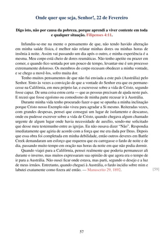 Onde quer que seja, Senhor!, 22 de Fevereiro

Digo isto, não por causa da pobreza, porque aprendi a viver contente em toda
                     e qualquer situação. Filipenses 4:11.

    Infundiu-se-me na mente o pensamento de que, não tendo havido alteração
em minha saúde física, é melhor não relatar minhas dores ou minhas horas de
insônia à noite. Assim vai passando um dia após o outro, e minha experiência é a
mesma. Meu corpo está cheio de dores reumáticas. Não tenho apetite ou prazer em
comer, e quando ﬁco sentada por um pouco de tempo, levantar-me é um processo
extremamente doloroso. Os membros do corpo recusam obedecer a minha vontade,
e se chego a movê-los, sofro muita dor.
    Tenho muitos pensamentos de que não fui enviada a este país (Austrália) pelo
Senhor. Sinto às vezes a convicção de que a vontade do Senhor era que eu permane-
cesse na Califórnia, em meu próprio lar, e escrevesse sobre a vida de Cristo, segundo
fosse capaz. De uma coisa estou certa — que as pessoas precisam de ajuda neste país.
E receei que fosse egoísmo ou comodismo de minha parte recusar ir à Austrália.
    Durante minha vida tenho procurado fazer o que se opunha a minha inclinação
porque Cristo nosso Exemplo não viveu para agradar a Si mesmo. Reiteradas vezes,
com grandes despesas, pensei que consegui um lugar de isolamento e descanso,
onde eu pudesse escrever sobre a vida de Cristo, quando chegava algum chamado
urgente de algum lugar onde havia necessidade de auxílio, sendo-me solicitado
que desse meu testemunho entre as igrejas. Eu não ousava dizer “Não”. Respondia
imediatamente que agiria de acordo com a força que me era dada por Deus. Depois
que essa obra foi completada em minha debilidade, então outros deveres em Battle
Creek demandaram um esforço que requereu que eu carregasse o fardo de noite e de
dia, passando muito tempo em oração nas horas da noite em que não podia dormir.
    Quando viajei para a Califórnia, pensei realmente que poderia permanecer ali
durante o inverno, mas muitos expressaram sua opinião de que agora era o tempo de
ir para a Austrália. Não ousei ﬁcar onde estava, mas parti, segundo o desejo e a luz
de meus irmãos. Entretanto, quando cheguei à Austrália, o fardo incidiu sobre mim e
labutei exatamente como ﬁzera até então. — Manuscrito 29, 1892.                         [59]




                                         57
 