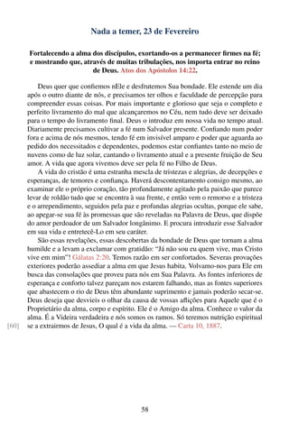 Nada a temer, 23 de Fevereiro

       Fortalecendo a alma dos discípulos, exortando-os a permanecer ﬁrmes na fé;
       e mostrando que, através de muitas tribulações, nos importa entrar no reino
                           de Deus. Atos dos Apóstolos 14:22.

           Deus quer que conﬁemos nEle e desfrutemos Sua bondade. Ele estende um dia
       após o outro diante de nós, e precisamos ter olhos e faculdade de percepção para
       compreender essas coisas. Por mais importante e glorioso que seja o completo e
       perfeito livramento do mal que alcançaremos no Céu, nem tudo deve ser deixado
       para o tempo do livramento ﬁnal. Deus o introduz em nossa vida no tempo atual.
       Diariamente precisamos cultivar a fé num Salvador presente. Conﬁando num poder
       fora e acima de nós mesmos, tendo fé em invisível amparo e poder que aguarda ao
       pedido dos necessitados e dependentes, podemos estar conﬁantes tanto no meio de
       nuvens como de luz solar, cantando o livramento atual e a presente fruição de Seu
       amor. A vida que agora vivemos deve ser pela fé no Filho de Deus.
           A vida do cristão é uma estranha mescla de tristezas e alegrias, de decepções e
       esperanças, de temores e conﬁança. Haverá descontentamento consigo mesmo, ao
       examinar ele o próprio coração, tão profundamente agitado pela paixão que parece
       levar de roldão tudo que se encontra à sua frente, e então vem o remorso e a tristeza
       e o arrependimento, seguidos pela paz e profundas alegrias ocultas, porque ele sabe,
       ao apegar-se sua fé às promessas que são reveladas na Palavra de Deus, que dispõe
       do amor perdoador de um Salvador longânimo. E procura introduzir esse Salvador
       em sua vida e entretecê-Lo em seu caráter.
           São essas revelações, essas descobertas da bondade de Deus que tornam a alma
       humilde e a levam a exclamar com gratidão: “Já não sou eu quem vive, mas Cristo
       vive em mim”! Gálatas 2:20. Temos razão em ser confortados. Severas provações
       exteriores poderão assediar a alma em que Jesus habita. Volvamo-nos para Ele em
       busca das consolações que proveu para nós em Sua Palavra. As fontes inferiores de
       esperança e conforto talvez pareçam nos estarem falhando, mas as fontes superiores
       que abastecem o rio de Deus têm abundante suprimento e jamais poderão secar-se.
       Deus deseja que desvieis o olhar da causa de vossas aﬂições para Aquele que é o
       Proprietário da alma, corpo e espírito. Ele é o Amigo da alma. Conhece o valor da
       alma. É a Videira verdadeira e nós somos os ramos. Só teremos nutrição espiritual
[60]   se a extrairmos de Jesus, O qual é a vida da alma. — Carta 10, 1887.




                                                58
 