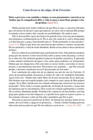 Como livrar-se da culpa, 24 de Fevereiro

Deixe o perverso o seu caminho, o iníquo, os seus pensamentos; converta-se ao
Senhor, que Se compadecerá dEle, e volte-se para o nosso Deus, porque é rico
                          em perdoar. Isaías 55:7.

    Minha querida irmã, tenho evidências de que Deus te ama, e o precioso Salvador,
que a Si mesmo Se deu por ti para que pudesses ser salva, não te afastará dEle porque
és tentada e talvez tenhas sido vencida em tua debilidade. Ele ainda te ama. ...
    Não te desvencilhes agora dos braços do querido Jesus com tuas preocupações,
mas permanece conﬁantemente na fé. Ele te ama, Ele cuida de ti, está te abençoando
e te dará Sua paz e graça. Está dizendo para ti: “Estão perdoados os teus pecados.”
Lucas 5:23. Digo-te que Jesus nos ama mesmo que erremos e caiamos em pecado.
Ele nos perdoará, e o fará de modo abundante. Reúne em tua alma as doces promessas
de Deus.
    Desvia o olhar de teu infortúnio para a perfeição de Cristo. Não podemos produzir
justiça por nós mesmos. Cristo tem em Suas mãos as puras vestes de justiça, e colocá-
las-á sobre nós. Ele proferirá agradáveis palavras de perdão e promessa. E apresenta
à alma sedenta mananciais de águas vivas, pelas quais podemos ser refrigerados.
Ordena que nos cheguemos a Ele com todos os nossos fardos, com todos os nossos
pesares, e encontraremos descanso. Precisamos crer, portanto, ... que Ele concede
perdão, e devemos manifestar nossa fé descansando em Seu amor. ...
    Esse sentimento de culpa tem de ser deposto aos pés da cruz do Calvário. O
senso de pecaminosidade envenenou as fontes de vida e de verdadeira felicidade.
Agora Jesus diz: “Depõe tudo sobre Mim; Eu levarei teu pecado, Eu te darei paz.
Não destruas mais teu respeito próprio, pois comprei-te com o preço de Meu próprio
sangue. Tu és Meu; fortalecerei tua vontade enfraquecida; removerei teu remorso
do pecado.” Volve então o coração agradecido, tremendo de incerteza, e lança mão
da esperança que te está proposta. Deus aceita teu coração quebrantado e contrito.
Ele te oferece abundante perdão. Prontiﬁca-Se a adotar-te em Sua família, com Sua
graça para ajudar-te em tuas fraquezas, e o querido Jesus guiar-te-á passo a passo, se
tão-somente colocares a mão em Sua mão e permitires que Ele te guie.
    Perscruta as preciosas promessas de Deus. Se Satanás faz ameaças diante de tua
mente, desvia-te delas e apega-te às promessas. ... Oxalá o Senhor bendiga para tua
alma estas poucas palavras que Ele me induziu a escrever-te. — Carta 38, 1887.           [61]




                                         59
 
