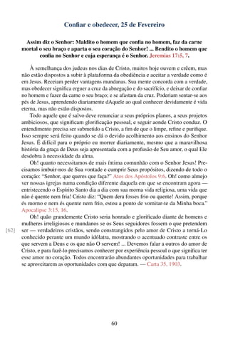 Conﬁar e obedecer, 25 de Fevereiro

        Assim diz o Senhor: Maldito o homem que conﬁa no homem, faz da carne
       mortal o seu braço e aparta o seu coração do Senhor! ... Bendito o homem que
              conﬁa no Senhor e cuja esperança é o Senhor. Jeremias 17:5, 7.

           À semelhança dos judeus nos dias de Cristo, muitos hoje ouvem e crêem, mas
       não estão dispostos a subir à plataforma da obediência e aceitar a verdade como é
       em Jesus. Receiam perder vantagens mundanas. Sua mente concorda com a verdade,
       mas obedecer signiﬁca erguer a cruz da abnegação e do sacrifício, e deixar de conﬁar
       no homem e fazer da carne o seu braço; e se afastam da cruz. Poderiam sentar-se aos
       pés de Jesus, aprendendo diariamente dAquele ao qual conhecer devidamente é vida
       eterna, mas não estão dispostos.
           Todo aquele que é salvo deve renunciar a seus próprios planos, a seus projetos
       ambiciosos, que signiﬁcam gloriﬁcação pessoal, e seguir aonde Cristo conduz. O
       entendimento precisa ser submetido a Cristo, a ﬁm de que o limpe, reﬁne e puriﬁque.
       Isso sempre será feito quando se dá o devido acolhimento aos ensinos do Senhor
       Jesus. É difícil para o próprio eu morrer diariamente, mesmo que a maravilhosa
       história da graça de Deus seja apresentada com a profusão de Seu amor, o qual Ele
       desdobra à necessidade da alma.
           Oh! quanto necessitamos de mais íntima comunhão com o Senhor Jesus! Pre-
       cisamos imbuir-nos de Sua vontade e cumprir Seus propósitos, dizendo de todo o
       coração: “Senhor, que queres que faça?” Atos dos Apóstolos 9:6. Oh! como almejo
       ver nossas igrejas numa condição diferente daquela em que se encontram agora —
       entristecendo o Espírito Santo dia a dia com sua morna vida religiosa, uma vida que
       não é quente nem fria! Cristo diz: “Quem dera fosses frio ou quente! Assim, porque
       és morno e nem és quente nem frio, estou a ponto de vomitar-te da Minha boca.”
       Apocalipse 3:15, 16.
           Oh! quão grandemente Cristo seria honrado e gloriﬁcado diante de homens e
       mulheres irreligiosos e mundanos se os Seus seguidores fossem o que pretendem
[62]   ser — verdadeiros cristãos, sendo constrangidos pelo amor de Cristo a torná-Lo
       conhecido perante um mundo idólatra, mostrando o acentuado contraste entre os
       que servem a Deus e os que não O servem! ... Devemos falar a outros do amor de
       Cristo, e para fazê-lo precisamos conhecer por experiência pessoal o que signiﬁca ter
       esse amor no coração. Todos encontrarão abundantes oportunidades para trabalhar
       se aproveitarem as oportunidades com que deparam. — Carta 35, 1903.




                                                60
 