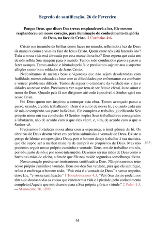 Segredo de santiﬁcação, 26 de Fevereiro

     Porque Deus, que disse: Das trevas resplandecerá a luz, Ele mesmo
 resplandeceu em nosso coração, para iluminação do conhecimento da glória
                de Deus, na face de Cristo. 2 Coríntios 4:6.

    Cristo nos incumbe de brilhar como luzes no mundo, reﬂetindo a luz de Deus
da maneira como é vista na face de Jesus Cristo. Quem entre nós está fazendo isto?
Toda a nossa vida está abrasada por essa maravilhosa luz? Deus espera que cada um
de nós reﬂita Sua imagem para o mundo. Temos sido conduzidos passo a passo a
fazer avanços. Temos andado e labutado pela fé, e precisamos sujeitar-nos a suportar
aﬂições como bons soldados de Jesus Cristo.
    Necessitamos de mentes boas e vigorosas que não sejam desalentadas com
facilidade, mentes educadas a lutar com as diﬁculdades que enfrentamos e a combater
e vencer problemas difíceis. Temos de erguer o estandarte da verdade nas vilas e
cidades ao nosso redor. Precisamos ver o que tem de ser feito e efetuá-lo no amor e
temor de Deus. Quando pela fé nos dirigimos até onde é possível, o Senhor agirá em
nosso favor.
    Foi Deus quem nos inspirou a começar esta obra. Temos avançado passo a
passo, orando, crendo, trabalhando. Deus é o autor de nossa fé, e quando cada um
de nós desempenha sua parte individual, Ele completa o trabalho, gloriﬁcando Seu
próprio nome em sua conclusão. O Senhor inspira Seus trabalhadores consagrados
a labutarem, não de acordo com o que eles vêem, e, sim, de acordo com o que o
Senhor vê.
    Precisamos fortalecer nossa alma com a esperança, a irmã gêmea da fé. Os
obreiros de Deus devem viver em perfeita submissão à vontade de Deus. Existe o
perigo de labutar em oposição a Deus; pois o homem deseja trabalhar à sua maneira,
que ele supõe ser a melhor maneira de cumprir os propósitos de Deus. Mas não           [63]
podemos seguir nosso próprio caminho e vontade. Deus tem de trabalhar em nós,
por nós, junto de nós e por nosso intermédio. Devemos ser nas mãos de Deus como o
barro nas mãos do oleiro, a ﬁm de que Ele nos molde segundo a semelhança divina.
    Nosso coração precisa ser inteiramente santiﬁcado a Deus. Não procuremos reter
nosso próprio caminho e vontade. Deus nos deu Sua verdade, para que ela santiﬁque,
reﬁne e enobreça o homem todo. “Pois esta é a vontade de Deus” a vosso respeito,
disse Ele: “a vossa santiﬁcação.” 1 Tessalonicenses 4:3. “Pelo Seu divino poder, nos
têm sido doadas todas as coisas que conduzem à vida e à piedade, pelo conhecimento
completo dAquele que nos chamou para a Sua própria glória e virtude.” 2 Pedro 1:3.
— Manuscrito 70, 1899.




                                        61
 