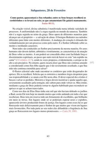 Subpastores, 28 de Fevereiro

 Como pastor, apascentará o Seu rebanho; entre os Seus braços recolherá os
cordeirinhos e os levará no seio; as que amamentam Ele guiará mansamente.
                                 Isaías 40:11.

    Na criação visível, divina sabedoria é manifestada numa inﬁnda variedade de
processos. A uniformidade não é a regra seguida no mundo da natureza. Também
não é a regra seguida no reino da graça. Deus opera de diferentes maneiras para
alcançar um só propósito — a salvação de almas. O benigno Redentor usa métodos
diferentes para lidar com mentes diferentes. A mudança do coração é efetuada tão
verdadeiramente por um processo como pelo outro. É o Senhor inﬂuindo sobre as
mentes e moldando caracteres.
    Nem todos são conduzidos ao Senhor precisamente da mesma maneira. Os seres
humanos não devem deﬁnir, arbitrária e restritamente, as características da atuação
de Deus sobre as mentes. A um poderá ser concedido obter com facilidade força e
discernimento espirituais, ao passo que outro terá de haver-se com “um espinho na
carne” (2 Coríntios 12:7), sendo às vezes propenso, evidentemente, a arrojar-se do
alto a um precipício. No entanto, quem ousaria dizer que Deus não continua amando        [65]
e considerando como Seu ﬁlho aquele que é tão severamente assediado, e que Sua
mão não continua estendida para salvar?
    O Pastor celestial sabe onde encontrar os cordeiros que estão desgarrados do
aprisco. Ele os recolherá. Solicita que os ministros e membros leigos despertem para
sua responsabilidade e se unam com Ele nesta obra. O dever especial dos cristãos é
buscar e salvar os perdidos. Ministros e leigos devem incentivar e ajudar aqueles que,
severamente assediados pela tentação, não sabem para onde volver-se. Meu irmão,
mediante a graça de Deus poderás tornar-te alguém habilitado para reconduzir ao
aprisco os que se acham transviados.
    Como nos dias de Elias Deus tinha sete mil que não haviam dobrado os joelhos
a Baal, assim Ele tem hoje no mundo muitos que estão andando em toda a luz que
receberam. Deus tem em reserva todo um ﬁrmamento de escolhidos, que brilharão
em meio às trevas. Em lugares onde só se poderiam esperar urzes e espinhos,
aparecerão árvores produzindo frutos de justiça. Em lugares como esses há os que
ﬂorescerão mais deliciosamente para o Senhor do que muitos que vivem em lugares
mais favorecidos. Por toda parte ao seu redor eles difundirão a fragrância de Sua
graça ao ﬂorescerem nos lugares menos promissores. — Carta 39, 1903.




                                         63
 