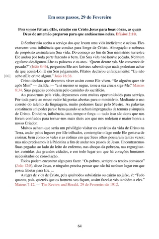 Em seus passos, 29 de Fevereiro

         Pois somos feitura dEle, criados em Cristo Jesus para boas obras, as quais
            Deus de antemão preparou para que andássemos nelas. Efésios 2:10.

           O Senhor não aceita o serviço dos que levam uma vida ineﬁciente e ociosa. Eles
       exercem uma inﬂuência que conduz para longe de Cristo. Abnegação e nobreza
       de propósito assinalaram Sua vida. Do começo ao ﬁm de Seu ministério terrestre
       Ele andou por toda parte fazendo o bem. Em Sua vida não houve pecado. Nenhum
       egoísmo desﬁgurou-Lhe as palavras e os atos. “Quem dentre vós Me convence de
       pecado?” (João 8:46), perguntou Ele aos fariseus sabendo que nada poderiam achar
       de que acusá-Lo. E em Seu julgamento, Pilatos declarou enfaticamente: “Eu não
[66]   acho nEle crime algum.” João 18:38.
           Cristo declara que devemos viver assim como Ele viveu. “Se alguém quer vir
       após Mim” — diz Ele, — “a si mesmo se negue, tome a sua cruz e siga-Me.” Marcos
       8:34. Suas pegadas conduzem pelo caminho do sacrifício.
           Ao passarmos pela vida, deparamos com muitas oportunidades para serviço.
       Por toda parte ao nosso redor há portas abertas para o ministério. Mediante o uso
       correto do talento da linguagem, muito podemos fazer pelo Mestre. As palavras
       constituem um poder para o bem quando se acham impregnadas da ternura e simpatia
       de Cristo. Dinheiro, inﬂuência, tato, tempo e força — tudo isso são dons que nos
       foram conﬁados para tornar-nos mais úteis aos que nos rodeiam e maior honra a
       nosso Criador.
           Muitos acham que seria um privilégio visitar os cenários da vida de Cristo na
       Terra, andar pelos lugares por Ele trilhados, contemplar o lago onde Ele gostava de
       ensinar, bem como os vales e as colinas em que Seus olhos pousaram tantas vezes;
       mas não precisamos ir à Palestina a ﬁm de andar nos passos de Jesus. Encontraremos
       Suas pegadas ao lado do leito do enfermo, nas choças da pobreza, nas regurgitan-
       tes avenidas das grandes cidades, e em todo lugar em que há corações humanos
       necessitados de consolação.
           Todos podem encontrar algo para fazer. “Os pobres, sempre os tendes convosco”
       (João 12:8), disse Jesus, e ninguém precisa pensar que não há nenhum lugar em que
       possa labutar para Ele. ...
           A regra de vida de Cristo, pela qual todos subsistirão ou cairão no juízo, é: “Tudo
       quanto, pois, quereis que os homens vos façam, assim fazei-o vós também a eles.”
       Mateus 7:12. — The Review and Herald, 29 de Fevereiro de 1912.




                                                 64
 