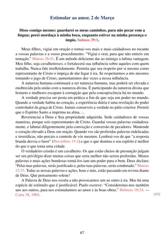 Estimular ao amor, 2 de Março

   Disse comigo mesmo: guardarei os meus caminhos, para não pecar com a
 língua; porei mordaça à minha boca, enquanto estiver na minha presença o
                            ímpio. Salmos 39:1.

    Meus ﬁlhos, vigiai em oração e tornai-vos mais e mais cuidadosos no tocante
a vossas palavras e a vosso procedimento. “Vigiai e orai, para que não entreis em
tentação.” Mateus 26:41. É um método deﬁciente dar ao inimigo a ínﬁma vantagem.
Meu ﬁlho, seja cavalheiresco, e fortalecerá sua inﬂuência sobre aqueles com quem
trabalha. Nunca fale irreﬂetidamente. Permita que seu respeito por si mesmo como
representante de Cristo o impeça de dar lugar à ira. Se respeitarmos a nós mesmos
tomando o jugo de Cristo, aumentaremos dez vezes a nossa inﬂuência.
    A natureza humana continuará a ser natureza humana, mas poderá ser elevada e
enobrecida pela união com a natureza divina. É participando da natureza divina que
homens e mulheres escapam à corrupção que pela concupiscência há no mundo.
    A verdade precisa ser posta em prática a ﬁm de que seja um poder no mundo.
Quando a verdade habita no coração, a experiência diária é uma revelação do poder
controlador da graça de Cristo. Jamais conserveis a verdade no pátio exterior. Permiti
que o Espírito Santo a imprima na alma. ...
    Reverenciai a Deus e Sua propriedade adquirida. Sede cuidadosos de vossas
maneiras, porque sois representantes de Cristo. Guardai vossas palavras cuidadosa-
mente, e labutai diligentemente pela convicção e conversão de pecadores. Mantende
o coração elevado a Deus em oração. Quando vos são proferidas palavras indelicadas
e inverídicas, não percais o controle de vós mesmos. Lembrai-vos de que “a resposta
branda desvia o furor” (Provérbios 15:1) e que o que domina o seu espírito é melhor
do que o que toma uma cidade.
    O verdadeiro cristão é um cavalheiro. Os que estão cheios de presunção julgam
ser seu privilégio dizer muitas coisas que seria melhor não serem proferidas. Menos
palavras e mais ações bondosas torná-los-iam um poder para o bem. Deus declara:
“Pelas tuas palavras, serás justiﬁcado e, pelas tuas palavras, serás condenado.” Mateus
12:37. Todas as nossas palavras e ações, boas e más, estão passando em revista diante
de Deus. Que pensamento solene!
    A Palavra de Deus nos exorta a não provocarmos um ao outro à ira. Mas há uma
espécie de estímulo que é justiﬁcável. Paulo escreve: “Consideremo-nos também
uns aos outros, para nos estimularmos ao amor e às boas obras.” Hebreus 10:24. —
Carta 38, 1903.                                                                           [69]




                                          67
 