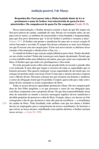 Ambição possível, 3 de Março

           Respondeu-lhe: Farei passar toda a Minha bondade diante de ti e te
           proclamarei o nome do Senhor; terei misericórdia de quem Eu tiver
        misericórdia e Me compadecerei de quem Eu Me compadecer. Êxodo 33:19.

           Nessa representação, o Senhor desejava ensinar a lição de que Ele requer em
       Seu povo pureza de caráter, santidade de vida. Deseja ver revelados neles, de uns
       para com os outros, os atributos de misericórdia e terna bondade e longanimidade,
       para que Seu povo demonstre que “a lei do Senhor é perfeita e restaura a alma”.
       Salmos 19:7. O Senhor está pronto a manifestar-Se para nós se nosso coração O
       estiver buscando e servindo. É sempre Seu desejo comunicar as mais ricas bênçãos
       aos que O servem com um coração puro. Cristo será nosso mestre se abrirmos nosso
       coração a Sua instrução e obedecermos a Sua voz. ...
           A vontade do Senhor é que exerçais ampla inﬂuência para o bem. Tendes decidido
       ser um cristão resoluto? Então não esmoreçais nem ﬁqueis desalentado. Permiti que
       o vosso trabalho tenha uma inﬂuência elevadora, para que sejais um cooperador de
       Deus. O Senhor quer que todos nós gloriﬁquemos o Seu nome.
           Na noite passada recaiu sobre mim um pesado fardo no tocante à grande obra
       a ser realizada. É uma obra que requer o exercício de todas as capacidades que os
       homens possuem. Não quereis empregar vossas capacidades de um modo que vos
       coloque em perfeita união com Jesus Cristo? Como pais e mestres devemos cooperar
       com o Mestre divino. Devemos esforçar-nos por restaurar em homens e mulheres
       o senso da obrigação moral que foi perdido. Coopere agora todo pai e mãe com o
       plano divino, tornando-se assim cooperadores de Deus.
           Todas as nossas diversas capacidades pertencem a Deus. Ele nos comprou pelo
       dom de Seu Filho unigênito, e os que possuem o senso de sua obrigação para
       com Deus cooperarão com o propósito divino. Os que têm responsabilidades nesta
       obra de transmitir ao mundo a terceira mensagem angélica devem manifestar o
       decidido propósito de promover a obra de Deus. Coração, alma e voz devem ser-Lhe
       consagrados a ﬁm de que alcancem o mais alto grau de excelência — a semelhança
[70]   do caráter de Deus. Toda faculdade, todo atributo com que nos dotou o Senhor
       devem ser empregados para o soerguimento de nossos semelhantes. Se ﬁzermos o
       que estiver ao nosso alcance, trabalhando com espírito altruísta, o Senhor aceitará
       nosso serviço. — Carta 50, 1909.




                                               68
 