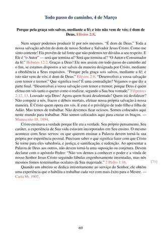 Todo passo do caminho, 4 de Março

Porque pela graça sois salvos, mediante a fé; e isto não vem de vós; é dom de
                              Deus. Efésios 2:8.

    Nem sequer podemos produzir fé por nós mesmos. “É dom de Deus.” Toda a
nossa salvação advém do dom de nosso Senhor e Salvador Jesus Cristo. Como me
sinto contente! Ela provém de tal fonte que não podemos ter dúvidas a seu respeito. E
Ele é “o Autor” — será que termina aí? Será que termina aí? “O Autor e Consumador
da fé.” Hebreus 12:2. Graças a Deus! Ele nos assiste em todo passo do caminho até
o ﬁm, se estamos dispostos a ser salvos da maneira designada por Cristo, mediante
a obediência a Seus requisitos. “Porque pela graça sois salvos, mediante a fé; e
isto não vem de vós; é dom de Deus.” Efésios 2:8. “Desenvolvei a vossa salvação
com temor e tremor.” Que signiﬁca isso? É uma contradição? Vejamos o que diz a
parte ﬁnal. “Desenvolvei a vossa salvação com temor e tremor; porque Deus é quem
efetua em vós tanto o querer como o realizar, segundo a Sua boa vontade.” Filipenses
2:12, 13. Louvado seja Deus! Agora quem ﬁcará desalentado? Quem irá desfalecer?
Não compete a nós, fracos e débeis mortais, efetuar nossa própria salvação à nossa
maneira. É Cristo quem opera em vós. E este é o privilégio de todo ﬁlho e ﬁlha de
Adão. Mas temos de trabalhar. Não devemos ﬁcar ociosos. Somos colocados aqui
neste mundo para trabalhar. Não somos colocados aqui para cruzar os braços. —
Manuscrito 18, 1894.
    Cristo ensinava a verdade porque Ele era a verdade. Seu próprio pensamento, Seu
caráter, a experiência de Sua vida estavam incorporados em Seu ensino. O mesmo
acontece com Seus servos: os que querem ensinar a Palavra devem torná-la sua
própria por experiência pessoal. Precisam saber o que signiﬁca fazer com que Cristo
Se torne para eles sabedoria, e justiça, e santiﬁcação, e redenção. Ao apresentar a
Palavra de Deus aos outros, não devem torná-la uma suposição ou conjetura. Devem
declarar com o apóstolo Pedro: “Não vos demos a conhecer o poder e a vinda de
nosso Senhor Jesus Cristo seguindo fábulas engenhosamente inventadas, mas nós
mesmos fomos testemunhas oculares da Sua majestade.” 2 Pedro 1:16.                      [71]
    Quando um obreiro se dedica irrestritamente ao serviço do Senhor, ele obtém
uma experiência que o habilita a trabalhar cada vez com mais êxito para o Mestre. —
Carta 86, 1907.




                                         69
 
