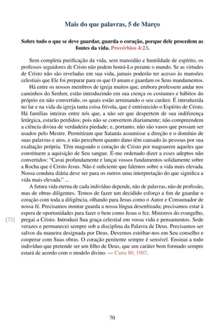 Mais do que palavras, 5 de Março

       Sobre tudo o que se deve guardar, guarda o coração, porque dele procedem as
                              fontes da vida. Provérbios 4:23.

           Sem completa puriﬁcação da vida, sem mansidão e humildade de espírito, os
       professos seguidores de Cristo não podem honrá-Lo perante o mundo. Se as virtudes
       de Cristo não são reveladas em sua vida, jamais poderão ter acesso às mansões
       celestiais que Ele foi preparar para os que O amam e guardam os Seus mandamentos.
           Há entre os nossos membros de igreja muitos que, embora professem andar nos
       caminhos do Senhor, estão introduzindo em sua crença os costumes e hábitos do
       próprio eu não convertido, os quais estão arruinando o seu caráter. É introduzida
       no lar e na vida da igreja tanta coisa frívola, que é entristecido o Espírito de Cristo.
       Há famílias inteiras entre nós que, a não ser que despertem de sua indiferença
       letárgica, estarão perdidos; pois não se convertem diariamente; não compreendem
       a ciência divina de verdadeira piedade; e, portanto, não são vasos que possam ser
       usados pelo Mestre. Permitiram que Satanás assumisse a direção e o domínio de
       suas palavras e atos, e não percebem quanto dano têm causado às pessoas por sua
       exaltação própria. Têm magoado o coração de Cristo por magoarem aqueles que
       constituem a aquisição de Seu sangue. É-me ordenado dizer a esses adeptos não
       convertidos: “Cavai profundamente e lançai vossos fundamentos solidamente sobre
       a Rocha que é Cristo Jesus. Não é suﬁciente que falemos sobre a vida mais elevada.
       Nossa conduta diária deve ser para os outros uma interpretação do que signiﬁca a
       vida mais elevada.” ...
           A futura vida eterna de cada indivíduo depende, não de palavras, não de proﬁssão,
       mas de obras diligentes. Temos de fazer um decidido esforço a ﬁm de guardar o
       coração com toda a diligência, olhando para Jesus como o Autor e Consumador de
       nossa fé. Precisamos montar guarda a nossa língua desenfreada; precisamos estar à
       espera de oportunidades para fazer o bem como Jesus o fez. Ministros do evangelho,
[72]   pregai a Cristo. Introduzi Sua graça celestial em vossa vida e pensamentos. Sede
       verazes e permanecei sempre sob a disciplina da Palavra de Deus. Precisamos ser
       salvos da maneira designada por Deus. Devemos estribar-nos em Seu conselho e
       cooperar com Suas obras. O coração penitente sempre é sensível. Ensinai a todo
       indivíduo que pretende ser um ﬁlho de Deus, que um caráter bem formado sempre
       estará de acordo com o modelo divino. — Carta 80, 1907.




                                                 70
 