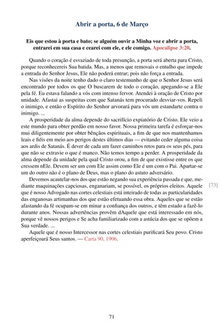 Abrir a porta, 6 de Março

  Eis que estou à porta e bato; se alguém ouvir a Minha voz e abrir a porta,
     entrarei em sua casa e cearei com ele, e ele comigo. Apocalipse 3:20.

    Quando o coração é esvaziado de toda presunção, a porta será aberta para Cristo,
porque reconhecereis Sua batida. Mas, a menos que removais o entulho que impede
a entrada do Senhor Jesus, Ele não poderá entrar; pois não força a entrada.
    Nas visões da noite tenho dado o claro testemunho de que o Senhor Jesus será
encontrado por todos os que O buscarem de todo o coração, apegando-se a Ele
pela fé. Eu estava falando a vós com intenso fervor. Atendei à oração de Cristo por
unidade. Afastai as suspeitas com que Satanás tem procurado desviar-vos. Repeli
o inimigo, e então o Espírito do Senhor arvorará para vós um estandarte contra o
inimigo. ...
    A prosperidade da alma depende do sacrifício expiatório de Cristo. Ele veio a
este mundo para obter perdão em nosso favor. Nossa primeira tarefa é esforçar-nos
mui diligentemente por obter bênçãos espirituais, a ﬁm de que nos mantenhamos
leais e ﬁéis em meio aos perigos destes últimos dias — evitando ceder alguma coisa
aos ardis de Satanás. É dever de cada um fazer caminhos retos para os seus pés, para
que não se extravie o que é manco. Não temos tempo a perder. A prosperidade da
alma depende da unidade pela qual Cristo orou, a ﬁm de que existisse entre os que
cressem nEle. Devem ser um com Ele assim como Ele é um com o Pai. Apartar-se
um do outro não é o plano de Deus, mas o plano do astuto adversário.
    Devemos acautelar-nos dos que estão negando sua experiência passada e que, me-
diante maquinações capciosas, enganariam, se possível, os próprios eleitos. Aquele       [73]
que é nosso Advogado nas cortes celestiais está inteirado de todas as particularidades
das enganosas artimanhas dos que estão efetuando essa obra. Aqueles que se estão
afastando da fé ocupam-se em minar a conﬁança dos outros, e têm estado a fazê-lo
durante anos. Nossas advertências provêm dAquele que está interessado em nós,
porque vê nossos perigos e Se acha familiarizado com a astúcia dos que se opõem a
Sua verdade. ...
    Aquele que é nosso Intercessor nas cortes celestiais puriﬁcará Seu povo. Cristo
aperfeiçoará Seus santos. — Carta 90, 1906.




                                         71
 