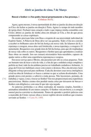 Abrir as janelas de cima, 7 de Março

          Buscai o Senhor e o Seu poder, buscai perpetuamente a Sua presença. 1
                                     Crônicas 16:11.

           Agora, agora mesmo, é nossa oportunidade de abrir as janelas da alma em direção
       ao Céu e de fechar as janelas em direção à Terra. Agora é o tempo de todo membro
       de igreja dizer: Fecharei meu coração a tudo o que impeça minha comunhão com
       Cristo; abrirei as janelas de minha alma em direção ao Céu, a ﬁm de que possa
       compreender as coisas espirituais.
           Os crentes precisam falar com Deus a respeito de sua necessidade individual do
       Espírito Santo. A Palavra de Deus deve ser sua garantia. Todo o Céu nos convida
       a receber os brilhantes raios do Sol da Justiça em nossa vida. Se falarmos de fé, e
       esperança e coragem, nossa alma será fortalecida, e nossa esperança, e coragem e fé
       aumentarão. Busquemos esse grande dom do Sol da Justiça, para que ele resplandeça
       de nossa vida sobre os outros. Busquemos o Senhor para que aprendamos a realizar
       Suas obras no mundo. Isto nos tornará missionários bem-sucedidos, capazes de
       ajudar outros a obter uma experiência esperançosa e corajosa.
           Em nosso serviço para o Mestre, não passemos por alto as coisas pequenas. Todo
       ser humano tem de tecer a teia da vida, e a ﬁm de que a urdidura esteja completa e
       perfeita no ﬁnal, todo ﬁo da urdidura precisa ser trabalhado cuidadosa e ﬁelmente. A
       graça de Cristo nos habilitará a tecer com esmero e destreza. Dia a dia devemos fazer
       diligente esforço pessoal para melhorar. Cada dia devemos usar nossa inteligência
       cristã na obra de fortalecer os fracos e animar os que se acham desalentados. Uma
       grande prova está prestes a sobrevir a toda pessoa. Não haveremos, portanto, de
[74]   trabalhar, e vigiar, e orar, e louvar ao Senhor? Isto nos proporcionará uma experiência
       preciosíssima. Muitos crentes têm perdido muita coisa por deixarem de buscar o
       Senhor com diligência e com uma fé que não seja negada.
           As palavras proferidas e as obras realizadas de maneira simples, humilde e
       animadora infundirão fé em outros corações. O Senhor virá em breve, e o coração
       natural precisa converter-se diariamente. Temos de aprender a proferir palavras com
       a mansidão de Cristo; nossas obras e nosso espírito devem testiﬁcar que estamos
       servindo ao Senhor. — Carta 54, 1909.




                                                 72
 
