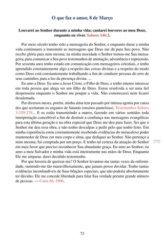 O que faz o amor, 8 de Março

 Louvarei ao Senhor durante a minha vida; cantarei louvores ao meu Deus,
                    enquanto eu viver. Salmos 146:2.

    Por meio século tenho sido a mensageira do Senhor, e enquanto durar a minha
vida continuarei a transmitir as mensagens que Deus me dá para Seu povo. Não
recebo glória para mim mesma; na minha mocidade o Senhor tornou-me Sua mensa-
geira, para comunicar a Seu povo testemunhos de animação, advertência e repreensão.
Por sessenta anos tenho estado em comunicação com mensageiros celestiais, e tenho
aprendido constantemente algo a respeito das coisas divinas e a respeito do modo
como Deus está constantemente trabalhando a ﬁm de conduzir pessoas do erro de
seus caminhos para a luz da presença divina. ...
    Eu amo a Deus. Eu amo a Jesus Cristo, o Filho de Deus, e tenho intenso interesse
em toda pessoa que alega ser um ﬁlho de Deus. Estou resolvida a ser uma ﬁel
despenseira enquanto o Senhor me poupar a vida. Não esmorecerei nem ﬁcarei
desalentada.
    Por diversos meses, porém, minha alma tem passado por intensa agonia por causa
dos que aceitaram os enganos de Satanás (ensinos panteístas). Testemunhos Seletos
3:259-279... E os estão transmitindo a outros, fazendo em vários sentidos toda
interpretação concebível a ﬁm de destruir a conﬁança nas mensagens evangélicas
para esta última geração e na obra especial que Deus me deu para fazer. Sei que o
Senhor me deu essa obra, e não tenho desculpas a pedir pelo que tenho feito. Em
minha experiência estou constantemente recebendo evidências do miraculoso poder
mantenedor de Deus em meu corpo e alma, que dediquei ao Senhor. Não pertenço a
mim mesma; fui comprada por um preço. E tenho tal certeza da atuação do Senhor         [75]
em meu favor que preciso reconhecer Sua abundante graça. Eu amo ao Senhor; eu
amo a meu Salvador e minha vida está inteiramente nas mãos de Deus. Enquanto
Ele me amparar, darei decidido testemunho.
    Por que haveria de queixar-me? O Senhor levantou-me tantas vezes da enfermi-
dade, sustendo-me tão maravilhosamente, que jamais posso duvidar. Tenho tantas
evidências inconfundíveis de Suas bênçãos especiais, que não poderia absolutamente
ter dúvidas. Ele me concede liberdade para falar Sua verdade perante grande número
de pessoas. — Carta 86, 1906.




                                        73
 