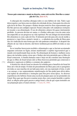 Seguir as instruções, 9 de Março

       Nossos pais comeram o maná no deserto, como está escrito: Deu-lhes a comer
                               pão do Céu. João 6:31.

           A educação dos israelitas abrangia todos os seus hábitos de vida. Tudo o que
       dizia respeito a seu bem-estar era objeto da solicitude divina e fazia parte da esfera de
       ação da lei de Deus. Foi porque o Senhor desejou torná-los Seus representantes que
       Ele lhes proveu um cardápio especial. Foram colocados sob cuidadosas restrições
       no tocante a sua alimentação. O uso de alimentos cárneos foi quase inteiramente
       proibido. As pessoas deviam ser santas, e o Senhor sabia que o uso da carne seria
       um empecilho ao seu progresso na vida espiritual. Por um milagre da misericórdia
       Ele alimentou-os com o pão do Céu. O alimento provido para eles era de molde a
       promover o vigor físico, mental e moral, e... a sabedoria da escolha de Deus para
       eles foi vindicada de uma forma que eles não puderam contradizer. A despeito das
       aﬂições de sua vida no deserto, não houve nenhuma pessoa débil em todas as suas
       tribos.
           Se os israelitas houvessem recebido a alimentação a que se haviam acostumado
       enquanto estiveram no Egito, teriam manifestado o espírito ingovernável que o
       mundo está manifestando hoje em dia. Na alimentação de homens e mulheres nesta
       época são incluídas muitas coisas que o Senhor não teria permitido que os ﬁlhos de
       Israel comessem. A família humana como é hoje em dia constitui uma ilustração
       do que os ﬁlhos de Israel teriam sido se Deus houvesse permitido que comessem o
[76]   alimento e seguissem os hábitos e costumes dos egípcios.
           A história da vida de Israel no deserto foi relatada para o benefício do Israel de
       Deus até o ﬁm do tempo. O relato do procedimento de Deus para com os peregrinos
       em todas as suas marchas de um lado para outro, em sua exposição à fome, à sede
       e ao cansaço, e nas surpreendentes manifestações de Seu poder para alívio deles,
       está repleto de advertências e instruções para Seu povo nesta época. As diversas
       experiências dos hebreus foram uma escola de preparo para seu lar prometido em
       Canaã. Deus quer que Seu povo examine nestes dias, com coração humilde e espírito
       dócil, as aﬂições pelas quais passou o antigo Israel, a ﬁm de que sejam instruídos em
       sua preparação para a Canaã celestial. — Carta 44, 1903.




                                                  74
 