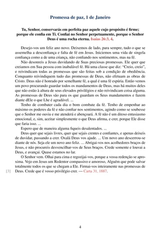 Promessa de paz, 1 de Janeiro

        Tu, Senhor, conservarás em perfeita paz aquele cujo propósito é ﬁrme;
      porque ele conﬁa em Ti. Conﬁai no Senhor perpetuamente, porque o Senhor
                        Deus é uma rocha eterna. Isaías 26:3, 4.

          Desejo-vos um feliz ano novo. Deixemos de lado, para sempre, tudo o que se
      assemelha a desconﬁança e falta de fé em Jesus. Iniciemos uma vida de singela
      conﬁança como a de uma criança, não conﬁando nos sentimentos, mas na fé.
          Não desonreis a Jesus duvidando de Suas preciosas promessas. Ele quer que
      creiamos em Sua pessoa com inabalável fé. Há uma classe que diz: “Creio, creio”,
      e reivindicam todas as promessas que são feitas sob a condição de obediência.
      Conquanto reivindiquem tudo das promessas de Deus, não efetuam as obras de
      Cristo. Deus não é honrado por semelhante fé, a qual é uma fé espúria. Então vemos
      um povo procurando guardar todos os mandamentos de Deus, mas há muitos deles
      que não estão à altura de seus elevados privilégios e não reivindicam coisa alguma.
      As promessas de Deus são para os que guardam os Seus mandamentos e fazem
      diante dEle o que Lhe é agradável. ...
          Tenho de combater cada dia o bom combate da fé. Tenho de empenhar ao
      máximo os poderes da fé e não conﬁar nos sentimentos, agindo como se soubesse
      que o Senhor me ouviu e me atenderá e abençoará. A fé não é um ditoso entusiasmo
      emocional, e, sim, aceitar simplesmente o que Deus aﬁrma, e crer, porque Ele disse
      que faria isso. ...
          Espero que de maneira alguma ﬁqueis desalentados. ...
          Deus quer que sejais livres, quer que sejais crentes e conﬁantes, e apenas deixeis
      de duvidar, passando a crer. Oxalá Deus vos ajude. ... Um novo ano descerrou-se
      diante de nós. Seja ele um novo ano feliz. ... Abrigai-vos nos acolhedores braços de
      Jesus, e não procureis desvencilhar-vos de Seus braços. Crede somente e louvai a
      Deus, e avançai. Quase estamos no lar.
          O Senhor vem. Olhai para cima e regozijai-vos, porque a vossa redenção se apro-
      xima. Vejo em Jesus um Redentor compassivo e amoroso, Alguém que pode salvar
      totalmente todos os que se chegam a Ele. Firmai-vos inteiramente nas promessas de
[3]   Deus. Crede que é vosso privilégio crer. — Carta 31, 1887.




                                                4
 