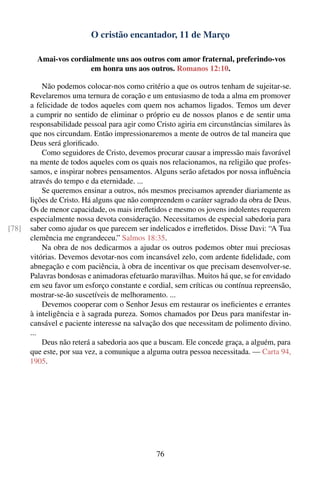 O cristão encantador, 11 de Março

         Amai-vos cordialmente uns aos outros com amor fraternal, preferindo-vos
                        em honra uns aos outros. Romanos 12:10.

           Não podemos colocar-nos como critério a que os outros tenham de sujeitar-se.
       Revelaremos uma ternura de coração e um entusiasmo de toda a alma em promover
       a felicidade de todos aqueles com quem nos achamos ligados. Temos um dever
       a cumprir no sentido de eliminar o próprio eu de nossos planos e de sentir uma
       responsabilidade pessoal para agir como Cristo agiria em circunstâncias similares às
       que nos circundam. Então impressionaremos a mente de outros de tal maneira que
       Deus será gloriﬁcado.
           Como seguidores de Cristo, devemos procurar causar a impressão mais favorável
       na mente de todos aqueles com os quais nos relacionamos, na religião que profes-
       samos, e inspirar nobres pensamentos. Alguns serão afetados por nossa inﬂuência
       através do tempo e da eternidade. ...
           Se queremos ensinar a outros, nós mesmos precisamos aprender diariamente as
       lições de Cristo. Há alguns que não compreendem o caráter sagrado da obra de Deus.
       Os de menor capacidade, os mais irreﬂetidos e mesmo os jovens indolentes requerem
       especialmente nossa devota consideração. Necessitamos de especial sabedoria para
[78]   saber como ajudar os que parecem ser indelicados e irreﬂetidos. Disse Davi: “A Tua
       clemência me engrandeceu.” Salmos 18:35.
           Na obra de nos dedicarmos a ajudar os outros podemos obter mui preciosas
       vitórias. Devemos devotar-nos com incansável zelo, com ardente ﬁdelidade, com
       abnegação e com paciência, à obra de incentivar os que precisam desenvolver-se.
       Palavras bondosas e animadoras efetuarão maravilhas. Muitos há que, se for envidado
       em seu favor um esforço constante e cordial, sem críticas ou contínua repreensão,
       mostrar-se-ão suscetíveis de melhoramento. ...
           Devemos cooperar com o Senhor Jesus em restaurar os ineﬁcientes e errantes
       à inteligência e à sagrada pureza. Somos chamados por Deus para manifestar in-
       cansável e paciente interesse na salvação dos que necessitam de polimento divino.
       ...
           Deus não reterá a sabedoria aos que a buscam. Ele concede graça, a alguém, para
       que este, por sua vez, a comunique a alguma outra pessoa necessitada. — Carta 94,
       1905.




                                               76
 