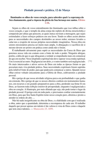 Piedade pessoal e prática, 12 de Março

 Iluminados os olhos do vosso coração, para saberdes qual é a esperança do
Seu chamamento, qual a riqueza da glória da Sua herança nos santos. Efésios
                                   1:18.

    Sejam os olhos de vosso entendimento tão iluminados que isso inﬂua sobre o
vosso coração, e que o templo da alma esteja tão repleto de divina misericórdia e
compaixão por almas que perecem, as quais nunca ouviram a mensagem, que sejais
estimulados a fazer esforços práticos em seu favor. Tendo os olhos assim abertos
para as necessidades dos campos destituídos ao nosso redor, seremos levados a
calar-nos a respeito de nossas próprias necessidades imaginárias. Nossa obra em
setores missionários precisa ser muito mais ampla. A abnegação e o sacrifício de si
mesmo devem ser postos em prática como ainda não o foram.
    É trabalhando ativamente para suprir as necessidades da Causa de Deus que
poremos nossa vida em contato com a fonte de todo o poder. Ninguém abrigue,
porém, a idéia de que os que abraçaram a verdade se empenharão mais em comunicar
do que em receber. Vosso dispêndio espiritual não deve superar vossa renda espiritual.
Um é essencial ao outro. Negligenciai um deles, e o outro também será negligenciado.     [79]
Os mais interessados e ativos servos de Deus em todas as épocas foram os que
possuíam mais viva piedade prática. Suas necessidades espirituais foram supridas
pela infalível fonte de poder, para que pudessem comunicar a outros. Quando nosso
olhar estiver voltado unicamente para a Glória de Deus, cultivaremos a piedade
pessoal.
    Há o perigo de que nossa atividade religiosa perca em profundidade o que ganha
em extensão. Há o perigo de que os nossos obreiros conﬁem em instrumentos huma-
nos, em recursos e em grandes preparativos para a obra, perdendo sua ﬁrme fé em
Deus, ao fazerem toda exibição exterior de prosperidade, enquanto é negligenciada a
obra no coração. A ﬁlantropia, por mais dilatada que seja, não pode tomar o lugar da
piedade pessoal. O perigo está em toda parte, e precisamos conﬁar constantemente
em Deus, para que Seu Santo Espírito torne nosso coração puro, altruísta e pronto a
atender às ordens do alto. ...
    Não há nada insigniﬁcante na obra de Deus, e a ﬁdelidade com que é realizada
a obra, antes que a quantidade, determina a recompensa de cada um. O trabalho
daquele que possui apenas um talento é tão valioso à vista de Deus como o daquele
que tem cinco talentos. — Manuscrito 25, 1899.




                                         77
 