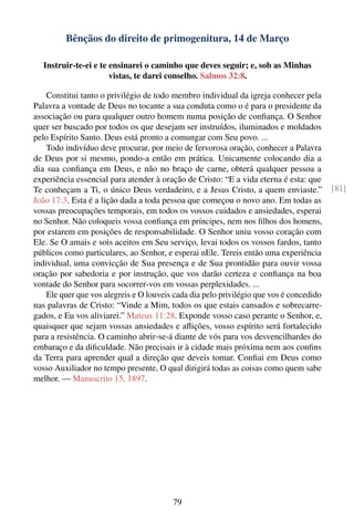 Bênçãos do direito de primogenitura, 14 de Março

   Instruir-te-ei e te ensinarei o caminho que deves seguir; e, sob as Minhas
                       vistas, te darei conselho. Salmos 32:8.

    Constitui tanto o privilégio de todo membro individual da igreja conhecer pela
Palavra a vontade de Deus no tocante a sua conduta como o é para o presidente da
associação ou para qualquer outro homem numa posição de conﬁança. O Senhor
quer ser buscado por todos os que desejam ser instruídos, iluminados e moldados
pelo Espírito Santo. Deus está pronto a comungar com Seu povo. ...
    Todo indivíduo deve procurar, por meio de fervorosa oração, conhecer a Palavra
de Deus por si mesmo, pondo-a então em prática. Unicamente colocando dia a
dia sua conﬁança em Deus, e não no braço de carne, obterá qualquer pessoa a
experiência essencial para atender à oração de Cristo: “E a vida eterna é esta: que
Te conheçam a Ti, o único Deus verdadeiro, e a Jesus Cristo, a quem enviaste.”           [81]
João 17:3. Esta é a lição dada a toda pessoa que começou o novo ano. Em todas as
vossas preocupações temporais, em todos os vossos cuidados e ansiedades, esperai
no Senhor. Não coloqueis vossa conﬁança em príncipes, nem nos ﬁlhos dos homens,
por estarem em posições de responsabilidade. O Senhor uniu vosso coração com
Ele. Se O amais e sois aceitos em Seu serviço, levai todos os vossos fardos, tanto
públicos como particulares, ao Senhor, e esperai nEle. Tereis então uma experiência
individual, uma convicção de Sua presença e de Sua prontidão para ouvir vossa
oração por sabedoria e por instrução, que vos darão certeza e conﬁança na boa
vontade do Senhor para socorrer-vos em vossas perplexidades. ...
    Ele quer que vos alegreis e O louveis cada dia pelo privilégio que vos é concedido
nas palavras de Cristo: “Vinde a Mim, todos os que estais cansados e sobrecarre-
gados, e Eu vos aliviarei.” Mateus 11:28. Exponde vosso caso perante o Senhor, e,
quaisquer que sejam vossas ansiedades e aﬂições, vosso espírito será fortalecido
para a resistência. O caminho abrir-se-á diante de vós para vos desvencilhardes do
embaraço e da diﬁculdade. Não precisais ir à cidade mais próxima nem aos conﬁns
da Terra para aprender qual a direção que deveis tomar. Conﬁai em Deus como
vosso Auxiliador no tempo presente, O qual dirigirá todas as coisas como quem sabe
melhor. — Manuscrito 15, 1897.




                                         79
 