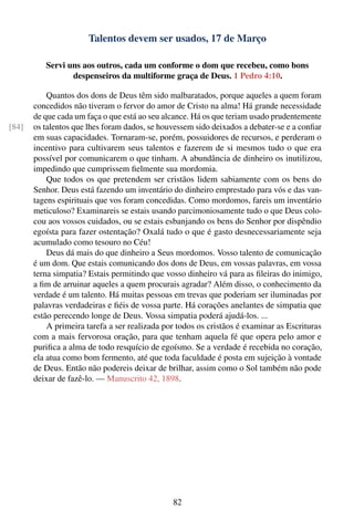 Talentos devem ser usados, 17 de Março

          Servi uns aos outros, cada um conforme o dom que recebeu, como bons
                 despenseiros da multiforme graça de Deus. 1 Pedro 4:10.

           Quantos dos dons de Deus têm sido malbaratados, porque aqueles a quem foram
       concedidos não tiveram o fervor do amor de Cristo na alma! Há grande necessidade
       de que cada um faça o que está ao seu alcance. Há os que teriam usado prudentemente
[84]   os talentos que lhes foram dados, se houvessem sido deixados a debater-se e a conﬁar
       em suas capacidades. Tornaram-se, porém, possuidores de recursos, e perderam o
       incentivo para cultivarem seus talentos e fazerem de si mesmos tudo o que era
       possível por comunicarem o que tinham. A abundância de dinheiro os inutilizou,
       impedindo que cumprissem ﬁelmente sua mordomia.
           Que todos os que pretendem ser cristãos lidem sabiamente com os bens do
       Senhor. Deus está fazendo um inventário do dinheiro emprestado para vós e das van-
       tagens espirituais que vos foram concedidas. Como mordomos, fareis um inventário
       meticuloso? Examinareis se estais usando parcimoniosamente tudo o que Deus colo-
       cou aos vossos cuidados, ou se estais esbanjando os bens do Senhor por dispêndio
       egoísta para fazer ostentação? Oxalá tudo o que é gasto desnecessariamente seja
       acumulado como tesouro no Céu!
           Deus dá mais do que dinheiro a Seus mordomos. Vosso talento de comunicação
       é um dom. Que estais comunicando dos dons de Deus, em vossas palavras, em vossa
       terna simpatia? Estais permitindo que vosso dinheiro vá para as ﬁleiras do inimigo,
       a ﬁm de arruinar aqueles a quem procurais agradar? Além disso, o conhecimento da
       verdade é um talento. Há muitas pessoas em trevas que poderiam ser iluminadas por
       palavras verdadeiras e ﬁéis de vossa parte. Há corações anelantes de simpatia que
       estão perecendo longe de Deus. Vossa simpatia poderá ajudá-los. ...
           A primeira tarefa a ser realizada por todos os cristãos é examinar as Escrituras
       com a mais fervorosa oração, para que tenham aquela fé que opera pelo amor e
       puriﬁca a alma de todo resquício de egoísmo. Se a verdade é recebida no coração,
       ela atua como bom fermento, até que toda faculdade é posta em sujeição à vontade
       de Deus. Então não podereis deixar de brilhar, assim como o Sol também não pode
       deixar de fazê-lo. — Manuscrito 42, 1898.




                                               82
 