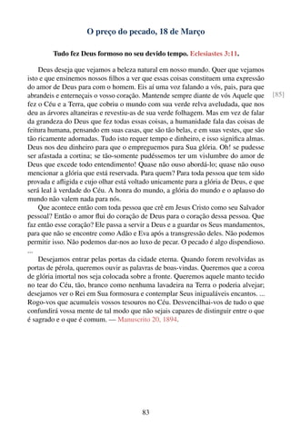 O preço do pecado, 18 de Março

         Tudo fez Deus formoso no seu devido tempo. Eclesiastes 3:11.

    Deus deseja que vejamos a beleza natural em nosso mundo. Quer que vejamos
isto e que ensinemos nossos ﬁlhos a ver que essas coisas constituem uma expressão
do amor de Deus para com o homem. Eis aí uma voz falando a vós, pais, para que
abrandeis e enterneçais o vosso coração. Mantende sempre diante de vós Aquele que      [85]
fez o Céu e a Terra, que cobriu o mundo com sua verde relva aveludada, que nos
deu as árvores altaneiras e revestiu-as de sua verde folhagem. Mas em vez de falar
da grandeza do Deus que fez todas essas coisas, a humanidade fala das coisas de
feitura humana, pensando em suas casas, que são tão belas, e em suas vestes, que são
tão ricamente adornadas. Tudo isto requer tempo e dinheiro, e isso signiﬁca almas.
Deus nos deu dinheiro para que o empreguemos para Sua glória. Oh! se pudesse
ser afastada a cortina; se tão-somente pudéssemos ter um vislumbre do amor de
Deus que excede todo entendimento! Quase não ouso abordá-lo; quase não ouso
mencionar a glória que está reservada. Para quem? Para toda pessoa que tem sido
provada e aﬂigida e cujo olhar está voltado unicamente para a glória de Deus, e que
será leal à verdade do Céu. A honra do mundo, a glória do mundo e o aplauso do
mundo não valem nada para nós.
    Que acontece então com toda pessoa que crê em Jesus Cristo como seu Salvador
pessoal? Então o amor ﬂui do coração de Deus para o coração dessa pessoa. Que
faz então esse coração? Ele passa a servir a Deus e a guardar os Seus mandamentos,
para que não se encontre como Adão e Eva após a transgressão deles. Não podemos
permitir isso. Não podemos dar-nos ao luxo de pecar. O pecado é algo dispendioso.
...
    Desejamos entrar pelas portas da cidade eterna. Quando forem revolvidas as
portas de pérola, queremos ouvir as palavras de boas-vindas. Queremos que a coroa
de glória imortal nos seja colocada sobre a fronte. Queremos aquele manto tecido
no tear do Céu, tão, branco como nenhuma lavadeira na Terra o poderia alvejar;
desejamos ver o Rei em Sua formosura e contemplar Seus inigualáveis encantos. ...
Rogo-vos que acumuleis vossos tesouros no Céu. Desvencilhai-vos de tudo o que
confundirá vossa mente de tal modo que não sejais capazes de distinguir entre o que
é sagrado e o que é comum. — Manuscrito 20, 1894.




                                        83
 