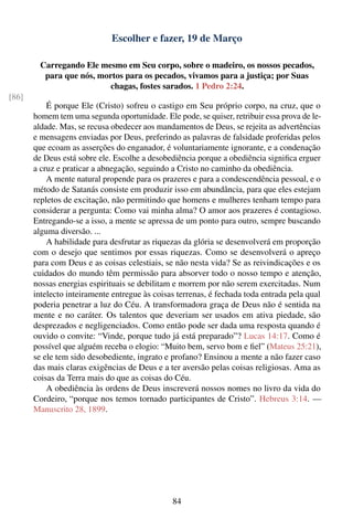 Escolher e fazer, 19 de Março

        Carregando Ele mesmo em Seu corpo, sobre o madeiro, os nossos pecados,
         para que nós, mortos para os pecados, vivamos para a justiça; por Suas
                          chagas, fostes sarados. 1 Pedro 2:24.
[86]
           É porque Ele (Cristo) sofreu o castigo em Seu próprio corpo, na cruz, que o
       homem tem uma segunda oportunidade. Ele pode, se quiser, retribuir essa prova de le-
       aldade. Mas, se recusa obedecer aos mandamentos de Deus, se rejeita as advertências
       e mensagens enviadas por Deus, preferindo as palavras de falsidade proferidas pelos
       que ecoam as asserções do enganador, é voluntariamente ignorante, e a condenação
       de Deus está sobre ele. Escolhe a desobediência porque a obediência signiﬁca erguer
       a cruz e praticar a abnegação, seguindo a Cristo no caminho da obediência.
           A mente natural propende para os prazeres e para a condescendência pessoal, e o
       método de Satanás consiste em produzir isso em abundância, para que eles estejam
       repletos de excitação, não permitindo que homens e mulheres tenham tempo para
       considerar a pergunta: Como vai minha alma? O amor aos prazeres é contagioso.
       Entregando-se a isso, a mente se apressa de um ponto para outro, sempre buscando
       alguma diversão. ...
           A habilidade para desfrutar as riquezas da glória se desenvolverá em proporção
       com o desejo que sentimos por essas riquezas. Como se desenvolverá o apreço
       para com Deus e as coisas celestiais, se não nesta vida? Se as reivindicações e os
       cuidados do mundo têm permissão para absorver todo o nosso tempo e atenção,
       nossas energias espirituais se debilitam e morrem por não serem exercitadas. Num
       intelecto inteiramente entregue às coisas terrenas, é fechada toda entrada pela qual
       poderia penetrar a luz do Céu. A transformadora graça de Deus não é sentida na
       mente e no caráter. Os talentos que deveriam ser usados em ativa piedade, são
       desprezados e negligenciados. Como então pode ser dada uma resposta quando é
       ouvido o convite: “Vinde, porque tudo já está preparado”? Lucas 14:17. Como é
       possível que alguém receba o elogio: “Muito bem, servo bom e ﬁel” (Mateus 25:21),
       se ele tem sido desobediente, ingrato e profano? Ensinou a mente a não fazer caso
       das mais claras exigências de Deus e a ter aversão pelas coisas religiosas. Ama as
       coisas da Terra mais do que as coisas do Céu.
           A obediência às ordens de Deus inscreverá nossos nomes no livro da vida do
       Cordeiro, “porque nos temos tornado participantes de Cristo”. Hebreus 3:14. —
       Manuscrito 28, 1899.




                                               84
 