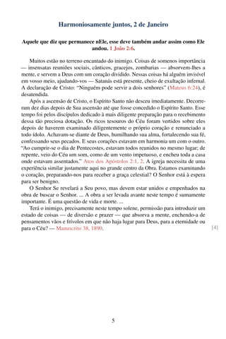 Harmoniosamente juntos, 2 de Janeiro

Aquele que diz que permanece nEle, esse deve também andar assim como Ele
                           andou. 1 João 2:6.

    Muitos estão no terreno encantado do inimigo. Coisas de somenos importância
— insensatas reuniões sociais, cânticos, gracejos, zombarias — absorvem-lhes a
mente, e servem a Deus com um coração dividido. Nessas coisas há alguém invisível
em vosso meio, ajudando-vos — Satanás está presente, cheio de exultação infernal.
A declaração de Cristo: “Ninguém pode servir a dois senhores” (Mateus 6:24), é
desatendida.
    Após a ascensão de Cristo, o Espírito Santo não desceu imediatamente. Decorre-
ram dez dias depois de Sua ascensão até que fosse concedido o Espírito Santo. Esse
tempo foi pelos discípulos dedicado à mais diligente preparação para o recebimento
dessa tão preciosa dotação. Os ricos tesouros do Céu foram vertidos sobre eles
depois de haverem examinado diligentemente o próprio coração e renunciado a
todo ídolo. Achavam-se diante de Deus, humilhando sua alma, fortalecendo sua fé,
confessando seus pecados. E seus corações estavam em harmonia um com o outro.
“Ao cumprir-se o dia de Pentecostes, estavam todos reunidos no mesmo lugar; de
repente, veio do Céu um som, como de um vento impetuoso, e encheu toda a casa
onde estavam assentados.” Atos dos Apóstolos 2:1, 2. A igreja necessita de uma
experiência similar justamente aqui no grande centro da Obra. Estamos examinando
o coração, preparando-nos para receber a graça celestial? O Senhor está à espera
para ser benigno.
    O Senhor Se revelará a Seu povo, mas devem estar unidos e empenhados na
obra de buscar o Senhor. ... A obra a ser levada avante neste tempo é sumamente
importante. É uma questão de vida e morte. ...
    Terá o inimigo, precisamente neste tempo solene, permissão para introduzir um
estado de coisas — de diversão e prazer — que absorva a mente, enchendo-a de
pensamentos vãos e frívolos em que não haja lugar para Deus, para a eternidade ou
para o Céu? — Manuscrito 38, 1890.                                                   [4]




                                        5
 
