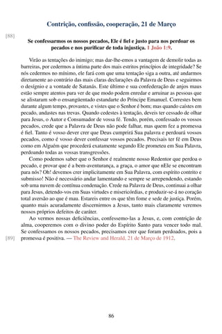 Contrição, conﬁssão, cooperação, 21 de Março
[88]
          Se confessarmos os nossos pecados, Ele é ﬁel e justo para nos perdoar os
                    pecados e nos puriﬁcar de toda injustiça. 1 João 1:9.

           Virão as tentações do inimigo; mas dar-lhe-emos a vantagem de demolir todas as
       barreiras, por cedermos a íntima parte dos mais estritos princípios de integridade? Se
       nós cedermos no mínimo, ele fará com que uma tentação siga a outra, até andarmos
       diretamente ao contrário das mais claras declarações da Palavra de Deus e seguirmos
       o desígnio e a vontade de Satanás. Este último e sua confederação de anjos maus
       estão sempre atentos para ver de que modo podem enredar e arruinar as pessoas que
       se alistaram sob o ensangüentado estandarte do Príncipe Emanuel. Correstes bem
       durante algum tempo, provastes, e vistes que o Senhor é bom; mas quando caístes em
       pecado, andastes nas trevas. Quando cedestes à tentação, deveis ter cessado de olhar
       para Jesus, o Autor e Consumador de vossa fé. Tendo, porém, confessado os vossos
       pecados, crede que a Palavra de Deus não pode falhar, mas quem fez a promessa
       é ﬁel. Tanto é vosso dever crer que Deus cumprirá Sua palavra e perdoará vossos
       pecados, como é vosso dever confessar vossos pecados. Precisais ter fé em Deus
       como em Alguém que procederá exatamente segundo Ele prometeu em Sua Palavra,
       perdoando todas as vossas transgressões.
           Como podemos saber que o Senhor é realmente nosso Redentor que perdoa o
       pecado, e provar que é a bem-aventurança, a graça, o amor que nEle se encontram
       para nós? Oh! devemos crer implicitamente em Sua Palavra, com espírito contrito e
       submisso! Não é necessário andar lamentando e sempre se arrependendo, estando
       sob uma nuvem de contínua condenação. Crede na Palavra de Deus, continuai a olhar
       para Jesus, detendo-vos em Suas virtudes e misericórdias, e produzir-se-á no coração
       total aversão ao que é mau. Estareis entre os que têm fome e sede de justiça. Porém,
       quanto mais acuradamente discernirmos a Jesus, tanto mais claramente veremos
       nossos próprios defeitos de caráter.
           Ao vermos nossas deﬁciências, confessemo-las a Jesus, e, com contrição de
       alma, cooperemos com o divino poder do Espírito Santo para vencer todo mal.
       Se confessamos os nossos pecados, precisamos crer que foram perdoados, pois a
[89]   promessa é positiva. — The Review and Herald, 21 de Março de 1912.




                                                86
 