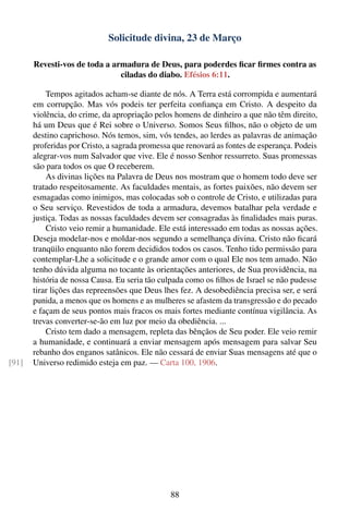 Solicitude divina, 23 de Março

       Revesti-vos de toda a armadura de Deus, para poderdes ﬁcar ﬁrmes contra as
                               ciladas do diabo. Efésios 6:11.

           Tempos agitados acham-se diante de nós. A Terra está corrompida e aumentará
       em corrupção. Mas vós podeis ter perfeita conﬁança em Cristo. A despeito da
       violência, do crime, da apropriação pelos homens de dinheiro a que não têm direito,
       há um Deus que é Rei sobre o Universo. Somos Seus ﬁlhos, não o objeto de um
       destino caprichoso. Nós temos, sim, vós tendes, ao lerdes as palavras de animação
       proferidas por Cristo, a sagrada promessa que renovará as fontes de esperança. Podeis
       alegrar-vos num Salvador que vive. Ele é nosso Senhor ressurreto. Suas promessas
       são para todos os que O receberem.
           As divinas lições na Palavra de Deus nos mostram que o homem todo deve ser
       tratado respeitosamente. As faculdades mentais, as fortes paixões, não devem ser
       esmagadas como inimigos, mas colocadas sob o controle de Cristo, e utilizadas para
       o Seu serviço. Revestidos de toda a armadura, devemos batalhar pela verdade e
       justiça. Todas as nossas faculdades devem ser consagradas às ﬁnalidades mais puras.
           Cristo veio remir a humanidade. Ele está interessado em todas as nossas ações.
       Deseja modelar-nos e moldar-nos segundo a semelhança divina. Cristo não ﬁcará
       tranqüilo enquanto não forem decididos todos os casos. Tenho tido permissão para
       contemplar-Lhe a solicitude e o grande amor com o qual Ele nos tem amado. Não
       tenho dúvida alguma no tocante às orientações anteriores, de Sua providência, na
       história de nossa Causa. Eu seria tão culpada como os ﬁlhos de Israel se não pudesse
       tirar lições das repreensões que Deus lhes fez. A desobediência precisa ser, e será
       punida, a menos que os homens e as mulheres se afastem da transgressão e do pecado
       e façam de seus pontos mais fracos os mais fortes mediante contínua vigilância. As
       trevas converter-se-ão em luz por meio da obediência. ...
           Cristo tem dado a mensagem, repleta das bênçãos de Seu poder. Ele veio remir
       a humanidade, e continuará a enviar mensagem após mensagem para salvar Seu
       rebanho dos enganos satânicos. Ele não cessará de enviar Suas mensagens até que o
[91]   Universo redimido esteja em paz. — Carta 100, 1906.




                                                88
 