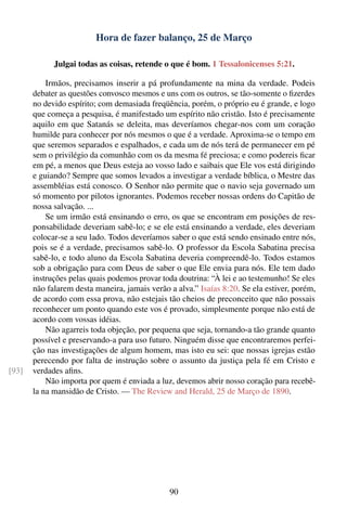 Hora de fazer balanço, 25 de Março

             Julgai todas as coisas, retende o que é bom. 1 Tessalonicenses 5:21.

           Irmãos, precisamos inserir a pá profundamente na mina da verdade. Podeis
       debater as questões convosco mesmos e uns com os outros, se tão-somente o ﬁzerdes
       no devido espírito; com demasiada freqüência, porém, o próprio eu é grande, e logo
       que começa a pesquisa, é manifestado um espírito não cristão. Isto é precisamente
       aquilo em que Satanás se deleita, mas deveríamos chegar-nos com um coração
       humilde para conhecer por nós mesmos o que é a verdade. Aproxima-se o tempo em
       que seremos separados e espalhados, e cada um de nós terá de permanecer em pé
       sem o privilégio da comunhão com os da mesma fé preciosa; e como podereis ﬁcar
       em pé, a menos que Deus esteja ao vosso lado e saibais que Ele vos está dirigindo
       e guiando? Sempre que somos levados a investigar a verdade bíblica, o Mestre das
       assembléias está conosco. O Senhor não permite que o navio seja governado um
       só momento por pilotos ignorantes. Podemos receber nossas ordens do Capitão de
       nossa salvação. ...
           Se um irmão está ensinando o erro, os que se encontram em posições de res-
       ponsabilidade deveriam sabê-lo; e se ele está ensinando a verdade, eles deveriam
       colocar-se a seu lado. Todos deveríamos saber o que está sendo ensinado entre nós,
       pois se é a verdade, precisamos sabê-lo. O professor da Escola Sabatina precisa
       sabê-lo, e todo aluno da Escola Sabatina deveria compreendê-lo. Todos estamos
       sob a obrigação para com Deus de saber o que Ele envia para nós. Ele tem dado
       instruções pelas quais podemos provar toda doutrina: “À lei e ao testemunho! Se eles
       não falarem desta maneira, jamais verão a alva.” Isaías 8:20. Se ela estiver, porém,
       de acordo com essa prova, não estejais tão cheios de preconceito que não possais
       reconhecer um ponto quando este vos é provado, simplesmente porque não está de
       acordo com vossas idéias.
           Não agarreis toda objeção, por pequena que seja, tornando-a tão grande quanto
       possível e preservando-a para uso futuro. Ninguém disse que encontraremos perfei-
       ção nas investigações de algum homem, mas isto eu sei: que nossas igrejas estão
       perecendo por falta de instrução sobre o assunto da justiça pela fé em Cristo e
[93]   verdades aﬁns.
           Não importa por quem é enviada a luz, devemos abrir nosso coração para recebê-
       la na mansidão de Cristo. — The Review and Herald, 25 de Março de 1890.




                                               90
 