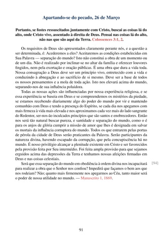 Apartando-se do pecado, 26 de Março

Portanto, se fostes ressuscitados juntamente com Cristo, buscai as coisas lá do
alto, onde Cristo vive, assentado à direita de Deus. Pensai nas coisas lá do alto,
               não nas que são aqui da Terra. Colossences 3:1, 2.

    Os requisitos de Deus são apresentados claramente perante nós, e a questão a
ser determinada, é: Acederemos a eles? Aceitaremos as condições estabelecidas em
Sua Palavra — separação do mundo? Isto não constitui a obra de um momento ou
de um dia. Não é realizado por inclinar-se no altar da família e oferecer louvores
ﬁngidos, nem pela exortação e oração públicas. É uma obra que dura a vida toda.
Nossa consagração a Deus deve ser um princípio vivo, entretecido com a vida e
conduzindo à abnegação e ao sacrifício de si mesmo. Deve ser a base de todos
os nossos pensamentos e a mola de toda ação. Isto nos elevará acima do mundo,
separando-nos de sua inﬂuência poluidora.
    Todas as nossas ações são inﬂuenciadas por nossa experiência religiosa, e se
essa experiência se baseia em Deus e se compreendemos os mistérios da piedade,
se estamos recebendo diariamente algo do poder do mundo por vir e mantendo
comunhão com Deus e tendo a presença do Espírito, se cada dia nos apegamos com
mais ﬁrmeza à vida mais elevada e nos aproximamos cada vez mais do lado sangrante
do Redentor, ser-nos-ão inculcados princípios que são santos e enobrecedores. Então
nos será tão natural buscar pureza, e santidade e separação do mundo, como o é
para os anjos de glória cumprir a missão de amor que lhes é designada em salvar
os mortais da inﬂuência corruptora do mundo. Todos os que entrarem pelas portas
de pérola da cidade de Deus serão praticantes da Palavra. Serão participantes da
natureza divina, havendo escapado da corrupção, que pela concupiscência há no
mundo. É nosso privilégio alcançar a plenitude existente em Cristo e ser favorecidos
pela provisão feita por Seu intermédio. Foi feita ampla provisão para que sejamos
erguidos acima das depressões da Terra e tenhamos nossas afeições ﬁrmadas em
Deus e nas coisas celestiais.
    Será que essa separação do mundo em obediência à ordem divina nos incapacitará     [94]
para realizar a obra que o Senhor nos conﬁou? Impedirá que façamos o bem aos que
nos rodeiam? Não; quanto mais ﬁrmemente nos apegarmos ao Céu, tanto maior será
o poder de nossa utilidade no mundo. — Manuscrito 1, 1869.




                                        91
 