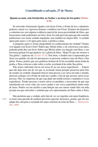 Consolidando a salvação, 27 de Março

       Quanto ao mais, sede fortalecidos no Senhor e na força do Seu poder. Efésios
                                          6:10.

           Se estiverdes ﬁrmemente ligados com Jesus Cristo, a Fonte de luz e sabedoria,
       podereis, tornar-vos vigorosos homens e mulheres em Cristo. Estamos tão dispostos
       a contentar-nos sem alguma evidência especial de nossa proximidade de Deus, que
       fracassamos onde poderíamos ter êxito. Jesus fez toda provisão para que não somente
       pudéssemos crer numa verdade impopular, mas também ter alegria nEle. A verdade
       opera pelo amor e a fé opera pelo amor, e puriﬁca a alma.
           A pergunta agora é: Estais progredindo no conhecimento da verdade? Tendes
       viva ligação com Jesus Cristo? Sabeis que Abraão tinha, e ele conversava com anjos,
       podendo pedir-lhes um favor. Sabeis que Moisés tinha viva ligação com Deus, e sua
       fervorosa petição foi que pudesse ver a glória de Deus. “Rogo-Te que me mostres a
       Tua glória”, suplicou ele. Êxodo 33:18. Pois bem, o Senhor não o repreendeu por
       fazer esse pedido; ele não foi presunçoso ao procurar conhecer mais de Deus e Sua
       glória. Vemos, porém, que esse poderoso homem de fé foi escondido numa fenda da
       penha, e Deus colocou a mão sobre a rocha, revelando-Lhe então Sua glória.
           Não temos suﬁciente fervor em nossa fé ou em nossa experiência. ... Espero
       que não haja nem um de vós que se acomode numa posição prazerosa pelo fato
       de crerdes na verdade. Enquanto houver uma pessoa a ser salva em todo o mundo,
       precisais achegar-vos à Fonte de toda luz e poder, a ﬁm de que possais salvar essas
       pessoas. Não vos importais de que seja dado um molde terreno e mundano a vossa
       experiência. Tendes pessoas a serem salvas ou perdidas, e necessitais de que seja
       introduzido em vossa vida, em vosso caráter e em vossa experiência muito mais
       de Jesus. Podeis ser um auxílio e uma bênção uns aos outros sendo ﬁéis em toda
       posição em que estiverdes e sentindo que sois representantes de Deus sobre a Terra.
       ...
           Não permitais que a verdade, pelo fato de vos ser repetida com tanta freqüência,
[95]   se torne uma questão de nenhum proveito especial; deixemos, porém, que ela nos
       adapte dia a dia para a sociedade dos anjos celestiais no reino de Deus. — Manuscrito
       19a, 1886.




                                                92
 