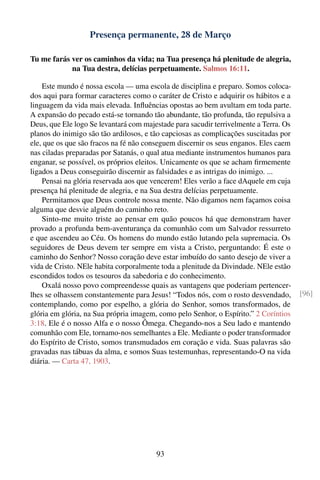 Presença permanente, 28 de Março

Tu me farás ver os caminhos da vida; na Tua presença há plenitude de alegria,
            na Tua destra, delícias perpetuamente. Salmos 16:11.

    Este mundo é nossa escola — uma escola de disciplina e preparo. Somos coloca-
dos aqui para formar caracteres como o caráter de Cristo e adquirir os hábitos e a
linguagem da vida mais elevada. Inﬂuências opostas ao bem avultam em toda parte.
A expansão do pecado está-se tornando tão abundante, tão profunda, tão repulsiva a
Deus, que Ele logo Se levantará com majestade para sacudir terrivelmente a Terra. Os
planos do inimigo são tão ardilosos, e tão capciosas as complicações suscitadas por
ele, que os que são fracos na fé não conseguem discernir os seus enganos. Eles caem
nas ciladas preparadas por Satanás, o qual atua mediante instrumentos humanos para
enganar, se possível, os próprios eleitos. Unicamente os que se acham ﬁrmemente
ligados a Deus conseguirão discernir as falsidades e as intrigas do inimigo. ...
    Pensai na glória reservada aos que vencerem! Eles verão a face dAquele em cuja
presença há plenitude de alegria, e na Sua destra delícias perpetuamente.
    Permitamos que Deus controle nossa mente. Não digamos nem façamos coisa
alguma que desvie alguém do caminho reto.
    Sinto-me muito triste ao pensar em quão poucos há que demonstram haver
provado a profunda bem-aventurança da comunhão com um Salvador ressurreto
e que ascendeu ao Céu. Os homens do mundo estão lutando pela supremacia. Os
seguidores de Deus devem ter sempre em vista a Cristo, perguntando: É este o
caminho do Senhor? Nosso coração deve estar imbuído do santo desejo de viver a
vida de Cristo. NEle habita corporalmente toda a plenitude da Divindade. NEle estão
escondidos todos os tesouros da sabedoria e do conhecimento.
    Oxalá nosso povo compreendesse quais as vantagens que poderiam pertencer-
lhes se olhassem constantemente para Jesus! “Todos nós, com o rosto desvendado,        [96]
contemplando, como por espelho, a glória do Senhor, somos transformados, de
glória em glória, na Sua própria imagem, como pelo Senhor, o Espírito.” 2 Coríntios
3:18. Ele é o nosso Alfa e o nosso Ômega. Chegando-nos a Seu lado e mantendo
comunhão com Ele, tornamo-nos semelhantes a Ele. Mediante o poder transformador
do Espírito de Cristo, somos transmudados em coração e vida. Suas palavras são
gravadas nas tábuas da alma, e somos Suas testemunhas, representando-O na vida
diária. — Carta 47, 1903.




                                        93
 