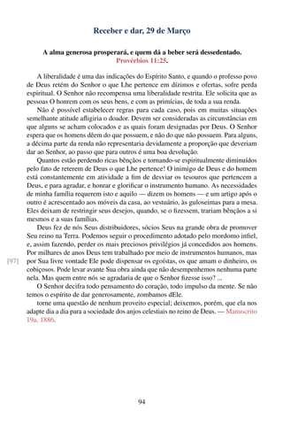 Receber e dar, 29 de Março

             A alma generosa prosperará, e quem dá a beber será dessedentado.
                                    Provérbios 11:25.

           A liberalidade é uma das indicações do Espírito Santo, e quando o professo povo
       de Deus retém do Senhor o que Lhe pertence em dízimos e ofertas, sofre perda
       espiritual. O Senhor não recompensa uma liberalidade restrita. Ele solicita que as
       pessoas O honrem com os seus bens, e com as primícias, de toda a sua renda.
           Não é possível estabelecer regras para cada caso, pois em muitas situações
       semelhante atitude aﬂigiria o doador. Devem ser consideradas as circunstâncias em
       que alguns se acham colocados e as quais foram designadas por Deus. O Senhor
       espera que os homens dêem do que possuem, e não do que não possuem. Para alguns,
       a décima parte da renda não representaria devidamente a proporção que deveriam
       dar ao Senhor, ao passo que para outros é uma boa devolução.
           Quantos estão perdendo ricas bênçãos e tornando-se espiritualmente diminuídos
       pelo fato de reterem de Deus o que Lhe pertence! O inimigo de Deus e do homem
       está constantemente em atividade a ﬁm de desviar os tesouros que pertencem a
       Deus, e para agradar, e honrar e gloriﬁcar o instrumento humano. As necessidades
       de minha família requerem isto e aquilo — dizem os homens — e um artigo após o
       outro é acrescentado aos móveis da casa, ao vestuário, às guloseimas para a mesa.
       Eles deixam de restringir seus desejos, quando, se o ﬁzessem, trariam bênçãos a si
       mesmos e a suas famílias.
           Deus fez de nós Seus distribuidores, sócios Seus na grande obra de promover
       Seu reino na Terra. Podemos seguir o procedimento adotado pelo mordomo inﬁel,
       e, assim fazendo, perder os mais preciosos privilégios já concedidos aos homens.
       Por milhares de anos Deus tem trabalhado por meio de instrumentos humanos, mas
[97]   por Sua livre vontade Ele pode dispensar os egoístas, os que amam o dinheiro, os
       cobiçosos. Pode levar avante Sua obra ainda que não desempenhemos nenhuma parte
       nela. Mas quem entre nós se agradaria de que o Senhor ﬁzesse isso? ...
           O Senhor decifra todo pensamento do coração, todo impulso da mente. Se não
       temos o espírito de dar generosamente, zombamos dEle.
           torne uma questão de nenhum proveito especial; deixemos, porém, que ela nos
       adapte dia a dia para a sociedade dos anjos celestiais no reino de Deus. — Manuscrito
       19a, 1886.




                                                94
 