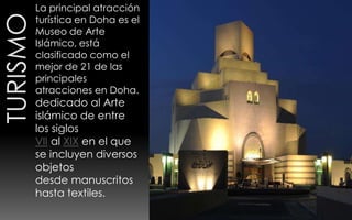 La principal atracción
turística en Doha es el
Museo de Arte
Islámico, está
clasificado como el
mejor de 21 de las
principales
atracciones en Doha.
dedicado al Arte
islámico de entre
los siglos
VII al XIX en el que
se incluyen diversos
objetos
desde manuscritos
hasta textiles.
 