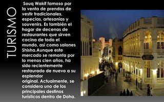 Souq Wakif famoso por
la venta de prendas de
vestir tradicionales,
especias, artesanías y
souvenirs. Es también el
hogar de decenas de
restaurantes que sirven
cocina de todo el
mundo, así como salones
Shisha.Aunque este
mercado se remonta por
lo menos cien años, ha
sido recientemente
restaurado de nuevo a su
esplendor
original. Actualmente, se
considera uno de los
principales destinos
turísticos dentro de Doha.
 