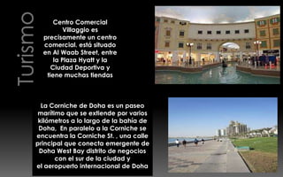 Centro Comercial
          Villaggio es
  precisamente un centro
  comercial. está situado
  en Al Waab Street, entre
      la Plaza Hyatt y la
     Ciudad Deportiva y
   tiene muchas tiendas



  La Corniche de Doha es un paseo
 marítimo que se extiende por varios
 kilómetros a lo largo de la bahía de
 Doha, En paralelo a la Corniche se
encuentra la Corniche St. , una calle
principal que conecta emergente de
 Doha West Bay distrito de negocios
       con el sur de la ciudad y
el aeropuerto internacional de Doha
 