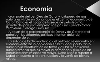 Gran   parte del petróleo de Catar y la riqueza de gas
natural es visible en Doha, que es el centro económico de
Catar. Doha es el hogar de la sede de petróleo más
grande del país y las empresas de gas, incluyendo Catar
Petroleum, Catargas, RasGas.
  A pesar de la dependencia de Doha y de Catar por el
petróleo, los dirigentes políticos intentan dejar de
depender de el.
  La salida de la dependencia del petróleo se encontró en
el crecimiento de la población en la ciudad, por lo tanto
aumento la construcción de torres y así las bienes raíces
aumentaron ya que es mayor la demanda y el lujo de las
construcciones es cada ve mayor. Doha llegó a superar a
Dubai en cuanto a la construcción y la venta de bienes
raíces.
 