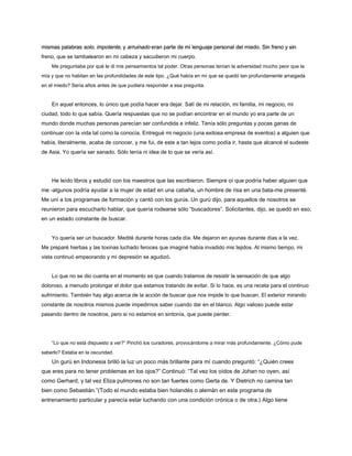 mismas palabras solo, impotente, y arruinado eran parte de mi lenguaje personal del miedo. Sin freno y sin
mismas palabras solo, impotente, y arruinado eran parte de mi lenguaje personal del miedo. Sin freno y sin
mismas palabras solo, impotente, y arruinado eran parte de mi lenguaje personal del miedo. Sin freno y sin
mismas palabras solo, impotente, y arruinado eran parte de mi lenguaje personal del miedo. Sin freno y sin
mismas palabras solo, impotente, y arruinado eran parte de mi lenguaje personal del miedo. Sin freno y sin
mismas palabras solo, impotente, y arruinado eran parte de mi lenguaje personal del miedo. Sin freno y sin
freno, que se tambalearon en mi cabeza y sacudieron mi cuerpo.
Me preguntaba por qué le di mis pensamientos tal poder. Otras personas tenían la adversidad mucho peor que la
mía y que no habitan en las profundidades de este tipo. ¿Qué había en mí que se quedó tan profundamente arraigada
en el miedo? Sería años antes de que pudiera responder a esa pregunta.
En aquel entonces, lo único que podía hacer era dejar. Salí de mi relación, mi familia, mi negocio, mi
ciudad, todo lo que sabía. Quería respuestas que no se podían encontrar en el mundo yo era parte de un
mundo donde muchas personas parecían ser confundida e infeliz. Tenía sólo preguntas y pocas ganas de
continuar con la vida tal como la conocía. Entregué mi negocio (una exitosa empresa de eventos) a alguien que
había, literalmente, acaba de conocer, y me fui, de este a tan lejos como podía ir, hasta que alcancé el sudeste
de Asia. Yo quería ser sanado. Sólo tenía ni idea de lo que se vería así.
He leído libros y estudió con los maestros que las escribieron. Siempre oí que podría haber alguien que
me -algunos podría ayudar a la mujer de edad en una cabaña, un hombre de risa en una bata-me presenté.
Me uní a los programas de formación y cantó con los gurús. Un gurú dijo, para aquellos de nosotros se
reunieron para escucharlo hablar, que quería rodearse sólo “buscadores”. Solicitantes, dijo, se quedó en eso,
en un estado constante de buscar.
Yo quería ser un buscador. Medité durante horas cada día. Me dejaron en ayunas durante días a la vez.
Me preparé hierbas y las toxinas luchado feroces que imaginé había invadido mis tejidos. Al mismo tiempo, mi
vista continuó empeorando y mi depresión se agudizó.
Lo que no se dio cuenta en el momento es que cuando tratamos de resistir la sensación de que algo
doloroso, a menudo prolongar el dolor que estamos tratando de evitar. Si lo hace, es una receta para el continuo
sufrimiento. También hay algo acerca de la acción de buscar que nos impide lo que buscan. El exterior mirando
constante de nosotros mismos puede impedirnos saber cuando dar en el blanco. Algo valioso puede estar
pasando dentro de nosotros, pero si no estamos en sintonía, que puede perder.
“Lo que no está dispuesto a ver?” Pinchó los curadores, provocándome a mirar más profundamente. ¿Cómo pude
saberlo? Estaba en la oscuridad.
Un gurú en Indonesia brilló la luz un poco más brillante para mí cuando preguntó: “¿Quién crees
que eres para no tener problemas en los ojos?” Continuó: “Tal vez los oídos de Johan no oyen, así
como Gerhard, y tal vez Eliza pulmones no son tan fuertes como Gerta de. Y Dietrich no camina tan
bien como Sebastián.”(Todo el mundo estaba bien holandés o alemán en este programa de
entrenamiento particular y parecía estar luchando con una condición crónica o de otra.) Algo tiene
 