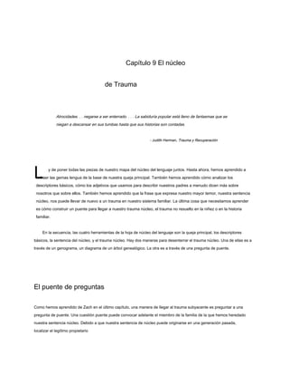 L
Capítulo 9 El núcleo
de Trauma
Atrocidades. . . negarse a ser enterrado. . . . La sabiduría popular está lleno de fantasmas que se
niegan a descansar en sus tumbas hasta que sus historias son contadas.
- Judith Herman, Trauma y Recuperación
- Judith Herman, Trauma y Recuperación
y de poner todas las piezas de nuestro mapa del núcleo del lenguaje juntos. Hasta ahora, hemos aprendido a
extraer las gemas lengua de la base de nuestra queja principal. También hemos aprendido cómo analizar los
descriptores básicos, cómo los adjetivos que usamos para describir nuestros padres a menudo dicen más sobre
nosotros que sobre ellos. También hemos aprendido que la frase que expresa nuestro mayor temor, nuestra sentencia
núcleo, nos puede llevar de nuevo a un trauma en nuestro sistema familiar. La última cosa que necesitamos aprender
es cómo construir un puente para llegar a nuestro trauma núcleo, el trauma no resuelto en la niñez o en la historia
familiar.
En la secuencia, las cuatro herramientas de la hoja de núcleo del lenguaje son la queja principal, los descriptores
básicos, la sentencia del núcleo, y el trauma núcleo. Hay dos maneras para desenterrar el trauma núcleo. Una de ellas es a
través de un genograma, un diagrama de un árbol genealógico. La otra es a través de una pregunta de puente.
El puente de preguntas
Como hemos aprendido de Zach en el último capítulo, una manera de llegar al trauma subyacente es preguntar a una
pregunta de puente. Una cuestión puente puede convocar adelante el miembro de la familia de la que hemos heredado
nuestra sentencia núcleo. Debido a que nuestra sentencia de núcleo puede originarse en una generación pasada,
localizar el legítimo propietario
 