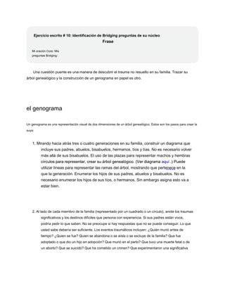 Ejercicio escrito # 10: Identificación de Bridging preguntas de su núcleo
Frase
Mi oración Core: Mis
preguntas Bridging:
Una cuestión puente es una manera de descubrir el trauma no resuelto en su familia. Trazar su
árbol genealógico y la construcción de un genograma en papel es otro.
el genograma
Un genograma es una representación visual de dos dimensiones de un árbol genealógico. Estos son los pasos para crear la
suya:
1. Mirando hacia atrás tres o cuatro generaciones en su familia, construir un diagrama que
incluye sus padres, abuelos, bisabuelos, hermanos, tíos y tías. No es necesario volver
más allá de sus bisabuelos. El uso de las plazas para representar machos y hembras
círculos para representar, crear su árbol genealógico. (Ver diagrama aquí .) Puede
círculos para representar, crear su árbol genealógico. (Ver diagrama aquí .) Puede
círculos para representar, crear su árbol genealógico. (Ver diagrama aquí .) Puede
utilizar líneas para representar las ramas del árbol, mostrando que pertenece en la
que la generación. Enumerar los hijos de sus padres, abuelos y bisabuelos. No es
necesario enumerar los hijos de sus tíos, o hermanos. Sin embargo asigna esto va a
estar bien.
2. Al lado de cada miembro de la familia (representado por un cuadrado o un círculo), anote los traumas
significativos y los destinos difíciles que persona con experiencia. Si sus padres están vivos,
podría pedir lo que saben. No se preocupe si hay respuestas que no se puede conseguir. Lo que
usted sabe debería ser suficiente. Los eventos traumáticos incluyen: ¿Quién murió antes de
tiempo? ¿Quien se fue? Quien se abandona o se aísla o se excluye de la familia? Que fue
adoptado o que dio un hijo en adopción? Que murió en el parto? Que tuvo una muerte fetal o de
un aborto? Que se suicidó? Que ha cometido un crimen? Que experimentaron una significativa
 