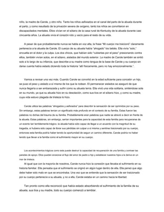 niño, la madre de Carole, y otro niño. Tanto los niños asfixiados en el canal del parto de la abuela durante
el parto, y como resultado de la privación severa de oxígeno, tanto los niños se convirtieron en
discapacitados mentales. Ellos vivían en el sótano de la casa rural de Kentucky de la abuela durante casi
cincuenta años. La abuela vivía el corazón roto y vacío para el resto de su vida.
A pesar de que probablemente nunca se habla en voz alta, la frase “Mi cuerpo me traicionó” claramente
pertenecía a la abuela de Carole. El cuerpo de su abuela había “ahogado” los bebés. Ella vivía “solo,”
envuelta en el dolor y la culpa. Los dos chicos, que habían sido “cubiertas por el peso” presionando contra
ellos, también vivían solos, en el sótano, aislados del mundo exterior. La madre de Carole también se sintió
solo a lo largo de su infancia, que describe a su madre como lengua de la base de Carole y su cuerpo sin
darse cuenta había estado diciendo toda la historia “allí físicamente, pero no hay emocionalmente.”.
Vamos a revisar una vez más. Cuando Carole se convirtió en la edad suficiente para concebir un hijo,
se puso el peso y aislado a sí misma de los que la rodean. El permanecer aislados se aseguró de que
nunca llegaría a ser embarazada y sufrir como su abuela tenía. Ella vivió una vida solitaria, sintiéndose sola
en su mundo, ya que su abuela hizo en su desolación, como sus tíos en el sótano hizo, y como su madre,
cuya vida estuvo plagada de tristeza lo hizo.
Carole utiliza las palabras “ahogados y asfixiados” para describir la sensación de ser oprimidos por su peso.
Sin embargo, estas palabras tenían un significado más profundo en el contexto de su familia. Estas fueron las
palabras no dichas del trauma de su familia. Probablemente eran palabras que nadie se atrevió a decir en frente de
la abuela. Estas palabras, sin embargo, serían importantes para la capacidad de esta familia para recuperarse de
un evento tan terriblemente trágico. la abuela había sido capaz de llegar a un acuerdo con la magnitud de su
tragedia, si hubiera sido capaz de llorar sus pérdidas sin culpar a sí misma y sentirse traicionado por su cuerpo,
entonces esta familia podría haber tenido la oportunidad de seguir un camino diferente. Carole podría no haber
tenido que llevar a la familia como el sufrimiento mayor en su cuerpo.
Los acontecimientos trágicos como este puede destruir la capacidad de recuperación de una familia y contraer las
paredes de apoyo. Ellos pueden erosionar el flujo del amor de padre a hijo y establecer nuestros hijos a la deriva en un
mar de tristeza.
Al igual que con la mayoría de nosotros, Carole nunca hizo la conexión que llevaba el sufrimiento en su
historia familiar. Ella pensaba que el sufrimiento se originó en algún lugar dentro de ella. Ella pensó que algo
debe haber sido malo en que se encontraba. Una vez que se entiende que la sensación de ser traicionado
por su cuerpo pertenecía a su abuela, y no a ella, Carole estaba en un camino hacia la libertad.
Tan pronto como ella reconoció que había estado absorbiendo el sufrimiento de la familia de su
abuela, sus tíos y su madre, todo su cuerpo comenzó a temblar.
 
