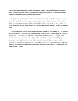 Un peso emocional despegaba, lo que le permite viven en estos lugares dentro de ella que siempre
había sido cerrado. No pasaría mucho tiempo hasta que Carole ganaría una conciencia física de su
cuerpo que le permitiría hacer diferentes estilos de vida.
lengua de la base de Carole era el vehículo que establece la curación de esta familia en movimiento. Era la
oportunidad de la familia para sanar lo que no había sido capaz de curar. Visto de otra manera, el sufrimiento de
Carole no era más que el mensajero trayendo sanidad a la difícil tragedia en su familia. Era como si el dolor de la
familia había estado llamando para la curación y de la resolución y las palabras de Carole y el cuerpo siempre que el
mapa.
Al igual que Carole, su mapa núcleo del lenguaje puede llevar en un viaje de sanación. Con el enlace
a su historia familiar a la vista, el único paso que falta es llevar todo lo que has descubierto de nuevo a sí
mismo. Lo que ha sido tácita o invisible en su historia familiar probablemente se ha ocultado en las
sombras de su propia conciencia. Una vez que realice el enlace, lo que antes era invisible puede
convertirse en una oportunidad para la curación. A veces, las nuevas imágenes que se presentan
requieren de nuestra atención y cuidado para integrar plenamente. En el capítulo siguiente, se le guiará a
través de ejercicios y se le dará prácticas y frases que fortalecerán estas imágenes y avanzar hacia una
mayor plenitud y libertad.
 