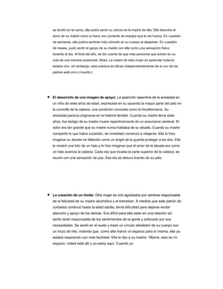 se tendió en la cama, ella podía sentir su caricia de la madre de ella. Ella describe el
amor de su madre como si fuera una corriente de energía que le dio fuerza. En cuestión
de semanas, ella podría sentirse más cómodo en su cuerpo al despertar. En cuestión
de meses, pudo sentir el apoyo de su madre con ella como una sensación física
durante el día. Al final del año, se dio cuenta de que más personas que entran en su
vida de una manera sustancial. (Nota: La madre de esta mujer en particular todavía
estaba vivo, sin embargo, esta práctica es eficaz independientemente de si uno de los
padres está vivo o muerto.)
El desarrollo de una imagen de apoyo: La aparición repentina de la ansiedad en
El desarrollo de una imagen de apoyo: La aparición repentina de la ansiedad en
un niño de siete años de edad, expresada en su sacando la mayor parte del pelo en
la coronilla de la cabeza, una condición conocida como la tricotilomanía. Su
ansiedad parecía originarse en la historia familiar. Cuando su madre tenía siete
años, fue testigo de su madre muere repentinamente de un aneurisma cerebral. El
dolor era tan grande que su madre nunca hablaba de su abuela. Cuando su madre
compartió lo que había sucedido, de inmediato comenzó a relajarse. Ella lo hizo
imaginar su abuela ha fallecido como un ángel de la guarda proteger a los dos. Ella
le mostró una foto de un halo y le hizo imaginar que el amor de la abuela era como
un halo acaricia la cabeza. Cada vez que tocaba la parte superior de la cabeza, se
reunió con una sensación de paz. Ese día se detuvo tirando de su pelo.
La creación de un límite: Otra mujer se crió agobiados por sentirse responsable
La creación de un límite: Otra mujer se crió agobiados por sentirse responsable
de la felicidad de su madre alcohólica y el bienestar. A medida que este patrón de
cuidados continuó hasta la edad adulta, tenía dificultad para dejarse recibir
atención y apoyo de los demás. Era difícil para ella estar en una relación sin
sentir tanto responsable de los sentimientos de la gente y sofocado por sus
necesidades. Se sentó en el suelo y trazó un círculo alrededor de su cuerpo con
un trozo de hilo, notando que, como ella marcó un espacio para sí misma, ella ya
estaba respirando con más facilidad. Ella le dijo a su madre: “Mamá, esto es mi
espacio. Usted está allí y yo estoy aquí. Cuando yo
 